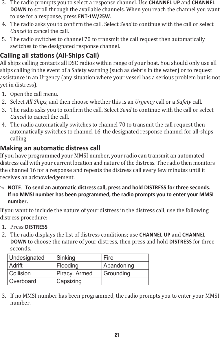 3.  The radio prompts you to select a response channel. Use CHANNEL UP and CHANNEL DOWN to scroll through the available channels. When you reach the channel you want to use for a response, press . 4.  The radio asks you to confirm the call. Select Send to continue with the call or select Cancel to cancel the call. 5.  The radio switches to channel 70 to transmit the call request then automatically switches to the designated response channel. All ships calling contacts all DSC radios within range of your boat. You should only use all ships calling in the event of a Safety warning (such as debris in the water) or to request assistance in an Urgency (any situation where your vessel has a serious problem but is not yet in distress). 1.  Open the call menu. 2.  Select All Ships, and then choose whether this is an Urgency call or a Safety call. 3.  The radio asks you to confirm the call. Select Send to continue with the call or select Cancel to cancel the call. 4.  The radio automatically switches to channel 70 to transmit the call request then automatically switches to channel 16, the designated response channel for all-ships calling. If you have programmed your MMSI number, your radio can transmit an automated distress call with your current location and nature of the distress. The radio then monitors the channel 16 for a response and repeats the distress call every few minutes until it receives an acknowledgement.  #NOTE:  To send an automatic distress call, press and hold DISTRESS for three seconds. If no MMSI number has been programmed, the radio prompts you to enter your MMSI number. If you want to include the nature of your distress in the distress call, use the following distress procedure: 1.  Press DISTRESS. 2.  The radio displays the list of distress conditions; use CHANNEL UP and CHANNEL DOWN to choose the nature of your distress, then press and hold DISTRESS for three seconds.  Undesignated Sinking FireAdrift Flooding AbandoningCollision Piracy. Armed GroundingOverboard Capsizing  3.  If no MMSI number has been programmed, the radio prompts you to enter your MMSI number. 21