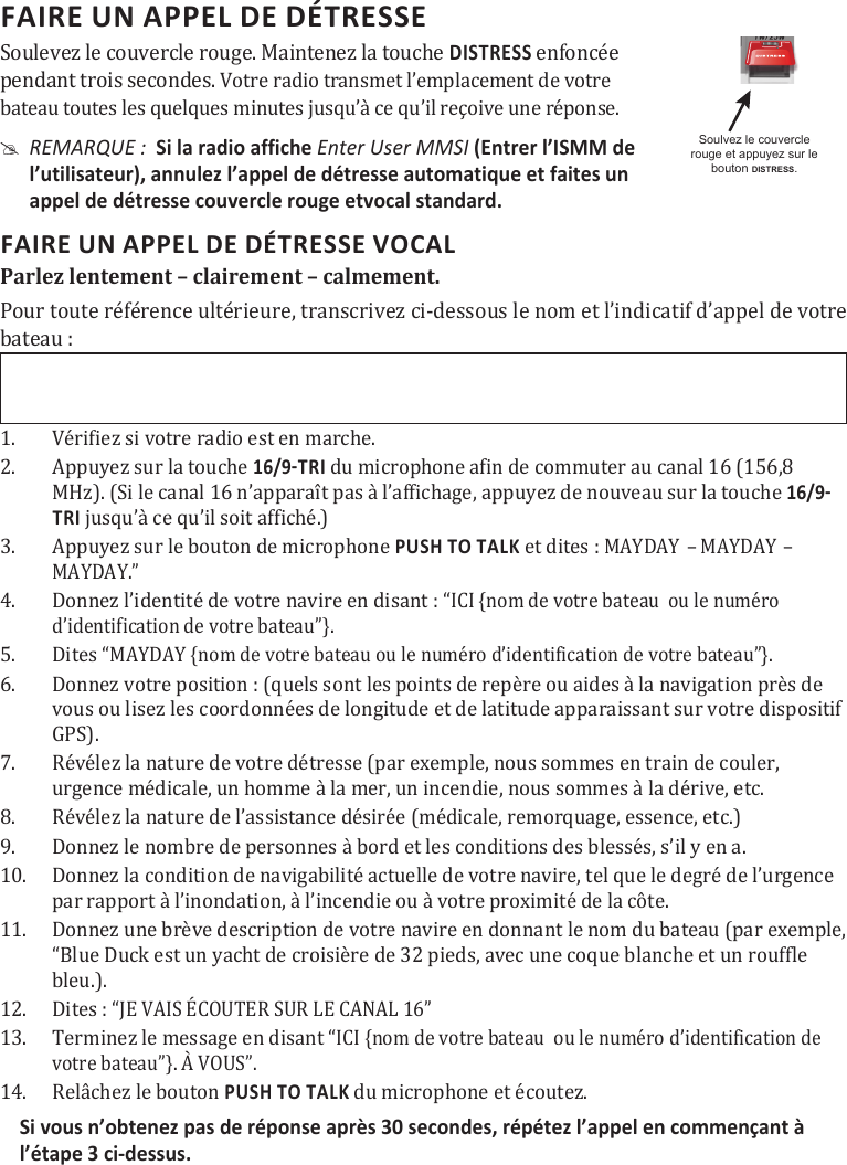 FAIRE UN APPEL DE DÉTRESSE      Soulevez le couvercle rouge. Maintenez la touche DISTRESS enfoncée  pendant trois secondes. Votre radio transmet l’emplacement de votre bateau toutes les quelques minutes jusqu’à ce qu’il reçoive une réponse. #REMARQUE :  Si la radio affiche Enter User MMSI (Entrer l’ISMM de l’utilisateur), annulez l’appel de détresse automatique et faites un appel de détresse couvercle rouge etvocal standard. FAIRE UN APPEL DE DÉTRESSE VOCAL Parlez lentement – clairement – calmement. Pour toute référence ultérieure, transcrivez ci-dessous le nom et l’indicatif d’appel de votre bateau : 1.  Vérifiez si votre radio est en marche. 2.  Appuyez sur la touche  du microphone afin de commuter au canal 16 (156,8 MHz). (Si le canal 16 n’apparaît pas à l’affichage, appuyez de nouveau sur la touche TRI jusqu’à ce qu’il soit affiché.) 3.  Appuyez sur le bouton de microphone PUSH TO TALK et dites : 󰅹󰅹MAYDAY.” 4.  Donnez l’identité de votre navire en disant : “ICI {nom de votre bateau  ou le numéro d’identification de votre bateau”}. 5.  Dites “MAYDAY {nom de votre bateau ou le numéro d’identification de votre bateau”}. 6.  Donnez votre position : (quels sont les points de repère ou aides à la navigation près de vous ou lisez les coordonnées de longitude et de latitude apparaissant sur votre dispositif GPS). 7.  Révélez la nature de votre détresse (par exemple, nous sommes en train de couler, urgence médicale, un homme à la mer, un incendie, nous sommes à la dérive, etc. 8.  Révélez la nature de l’assistance désirée (médicale, remorquage, essence, etc.)9.  Donnez le nombre de personnes à bord et les conditions des blessés, s’il y en a. 10.  Donnez la condition de navigabilité actuelle de votre navire, tel que le degré de l’urgence par rapport à l’inondation, à l’incendie ou à votre proximité de la côte. 11.  Donnez une brève description de votre navire en donnant le nom du bateau (par exemple, “Blue Duck est un yacht de croisière de 32 pieds, avec une coque blanche et un rouffle bleu.). 12.  Dites : “JE VAIS ÉCOUTER SUR LE CANAL 16”  13.  Terminez le message en disant “ICI {nom de votre bateau  ou le numéro d’identification de votre bateau”}. À VOUS”.  14.  Relâchez le bouton PUSH TO TALK du microphone et écoutez. Si vous n’obtenez pas de réponse après 30 secondes, répétez l’appel en commençant à l’étape 3 ci-dessus.  Soulvez le couvercle rouge et appuyez sur le bouton DISTRESS.