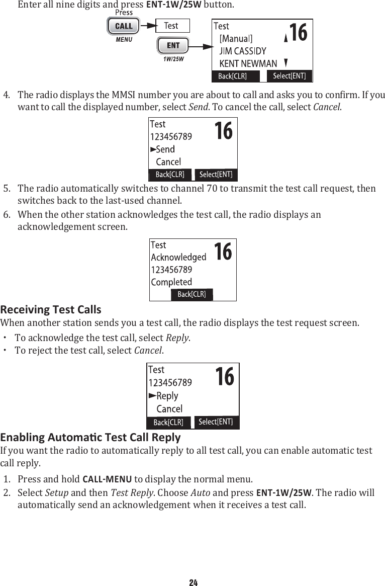 Enter all nine digits and press  button.  4.  The radio displays the MMSI number you are about to call and asks you to confirm. If you want to call the displayed number, select Send. To cancel the call, select Cancel.  5.  The radio automatically switches to channel 70 to transmit the test call request, then switches back to the last-used channel. 6.  When the other station acknowledges the test call, the radio displays an acknowledgement screen. Receiving Test CallsWhen another station sends you a test call, the radio displays the test request screen. xTo acknowledge the test call, select Reply.  xTo reject the test call, select Cancel. If you want the radio to automatically reply to all test call, you can enable automatic test call reply. 1.  Press and hold  to display the normal menu. 2.  Select Setup and then Test Reply. Choose Auto and press . The radio will automatically send an acknowledgement when it receives a test call. 24