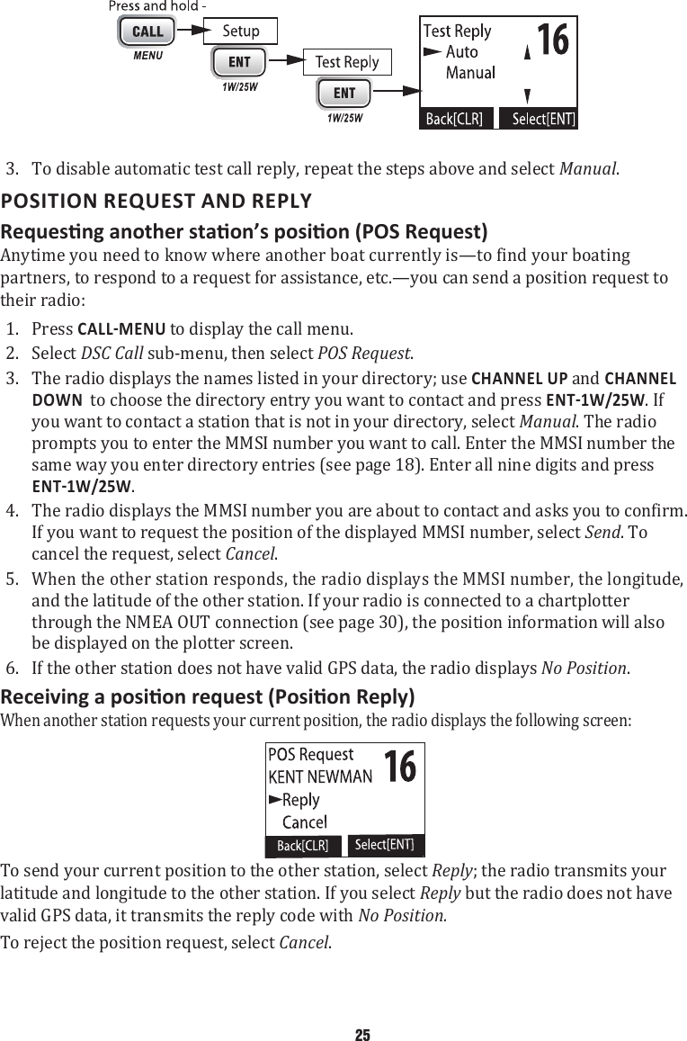 3.  To disable automatic test call reply, repeat the steps above and select Manual. POSITION REQUEST AND REPLYAnytime you need to know where another boat currently is—to find your boating partners, to respond to a request for assistance, etc.—you can send a position request to their radio: 1.  Press  to display the call menu. 2.  Select DSC Call sub-menu, then select POS Request. 3.  The radio displays the names listed in your directory; use CHANNEL UP and CHANNEL DOWN  to choose the directory entry you want to contact and press . If you want to contact a station that is not in your directory, select Manual. The radio prompts you to enter the MMSI number you want to call. Enter the MMSI number the same way you enter directory entries (see page 18). Enter all nine digits and press . 4.  The radio displays the MMSI number you are about to contact and asks you to confirm. If you want to request the position of the displayed MMSI number, select Send. To cancel the request, select Cancel. 5.  When the other station responds, the radio displays the MMSI number, the longitude, and the latitude of the other station. If your radio is connected to a chartplotter through the NMEA OUT connection (see page 30), the position information will also be displayed on the plotter screen. 6.  If the other station does not have valid GPS data, the radio displays No Position. When another station requests your current position, the radio displays the following screen:  To send your current position to the other station, select Reply; the radio transmits your latitude and longitude to the other station. If you select Reply but the radio does not have valid GPS data, it transmits the reply code with No Position.  To reject the position request, select Cancel.    25