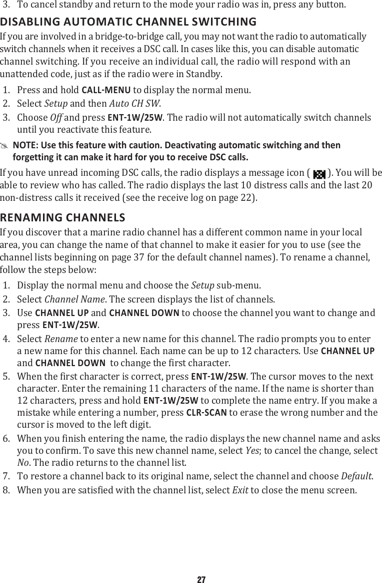 3.  To cancel standby and return to the mode your radio was in, press any button. DISABLING AUTOMATIC CHANNEL SWITCHINGIf you are involved in a bridge-to-bridge call, you may not want the radio to automatically switch channels when it receives a DSC call. In cases like this, you can disable automatic channel switching. If you receive an individual call, the radio will respond with an unattended code, just as if the radio were in Standby. 1.  Press and hold  to display the normal menu. 2.  Select Setup and then Auto CH SW. 3.  Choose Off and press . The radio will not automatically switch channels until you reactivate this feature.  #NOTE: Use this feature with caution. Deactivating automatic switching and then forgetting it can make it hard for you to receive DSC calls. If you have unread incoming DSC calls, the radio displays a message icon (   ). You will be able to review who has called. The radio displays the last 10 distress calls and the last 20 non-distress calls it received (see the receive log on page 22). RENAMING CHANNELS If you discover that a marine radio channel has a different common name in your local area, you can change the name of that channel to make it easier for you to use (see the channel lists beginning on page 37 for the default channel names). To rename a channel, follow the steps below: 1.  Display the normal menu and choose the Setup sub-menu. 2.  Select Channel Name. The screen displays the list of channels. 3.  Use CHANNEL UP and CHANNEL DOWN to choose the channel you want to change and press . 4.  Select Rename to enter a new name for this channel. The radio prompts you to enter a new name for this channel. Each name can be up to 12 characters. Use CHANNEL UP and CHANNEL DOWN  to change the first character. 5.  When the first character is correct, press . The cursor moves to the next character. Enter the remaining 11 characters of the name. If the name is shorter than 12 characters, press and hold  to complete the name entry. If you make a mistake while entering a number, press  to erase the wrong number and the cursor is moved to the left digit. 6.  When you finish entering the name, the radio displays the new channel name and asks you to confirm. To save this new channel name, select Yes; to cancel the change, select No. The radio returns to the channel list. 7.  To restore a channel back to its original name, select the channel and choose Default. 8.  When you are satisfied with the channel list, select Exit to close the menu screen. 27