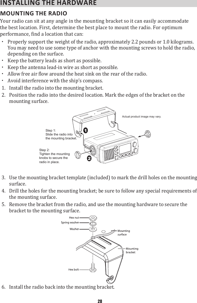 INSTALLING THE HARDWARE MOUNTING THE RADIO Your radio can sit at any angle in the mounting bracket so it can easily accommodate the best location. First, determine the best place to mount the radio. For optimum performance, find a location that can:  xProperly support the weight of the radio, approximately 2.2 pounds or 1.0 kilograms. You may need to use some type of anchor with the mounting screws to hold the radio, depending on the surface.  xKeep the battery leads as short as possible.  xKeep the antenna lead-in wire as short as possible.  xAllow free air flow around the heat sink on the rear of the radio.  xAvoid interference with the ship’s compass. 1.  Install the radio into the mounting bracket. 2.  Position the radio into the desired location. Mark the edges of the bracket on the mounting surface. Step 2:Tighten the mounting knobs to secure the radio in place.Actual product image may vary.Step 1:Slide the radio intothe mounting bracket.3.  Use the mounting bracket template (included) to mark the drill holes on the mounting surface. 4.  Drill the holes for the mounting bracket; be sure to follow any special requirements of the mounting surface.5.  Remove the bracket from the radio, and use the mounting hardware to secure the bracket to the mounting surface.6.  Install the radio back into the mounting bracket.28