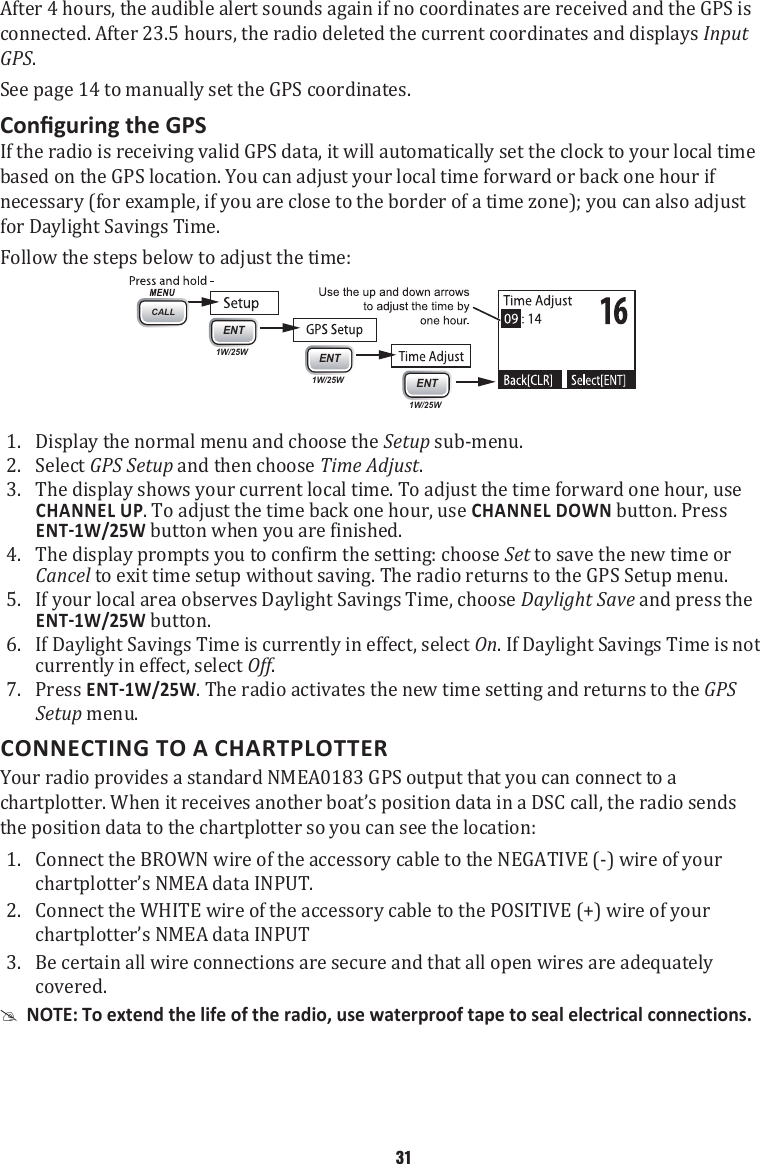 After 4 hours, the audible alert sounds again if no coordinates are received and the GPS is connected. After 23.5 hours, the radio deleted the current coordinates and displays Input GPS.See page 14 to manually set the GPS coordinates. If the radio is receiving valid GPS data, it will automatically set the clock to your local time based on the GPS location. You can adjust your local time forward or back one hour if necessary (for example, if you are close to the border of a time zone); you can also adjust for Daylight Savings Time. Follow the steps below to adjust the time:  1. CALLENT1W/25WENT1W/25WENT1W/25WDisplay the normal menu and choose the Setup sub-menu. 2.  Select GPS Setup and then choose Time Adjust. 3.  The display shows your current local time. To adjust the time forward one hour, use CHANNEL UP. To adjust the time back one hour, use CHANNEL DOWN button. Press  button when you are finished. 4.  The display prompts you to confirm the setting: choose Set to save the new time or Cancel to exit time setup without saving. The radio returns to the GPS Setup menu. 5.  If your local area observes Daylight Savings Time, choose Daylight Save and press the  button. 6.  If Daylight Savings Time is currently in effect, select On. If Daylight Savings Time is not currently in effect, select Off. 7.  Press . The radio activates the new time setting and returns to the GPS Setup menu. CONNECTING TO A CHARTPLOTTERYour radio provides a standard NMEA0183 GPS output that you can connect to a chartplotter. When it receives another boat’s position data in a DSC call, the radio sends the position data to the chartplotter so you can see the location: 1.  Connect the BROWN wire of the accessory cable to the NEGATIVE (-) wire of your chartplotter’s NMEA data INPUT. 2.  Connect the WHITE wire of the accessory cable to the POSITIVE (+) wire of your chartplotter’s NMEA data INPUT 3.  Be certain all wire connections are secure and that all open wires are adequately covered.  #NOTE: To extend the life of the radio, use waterproof tape to seal electrical connections. 31