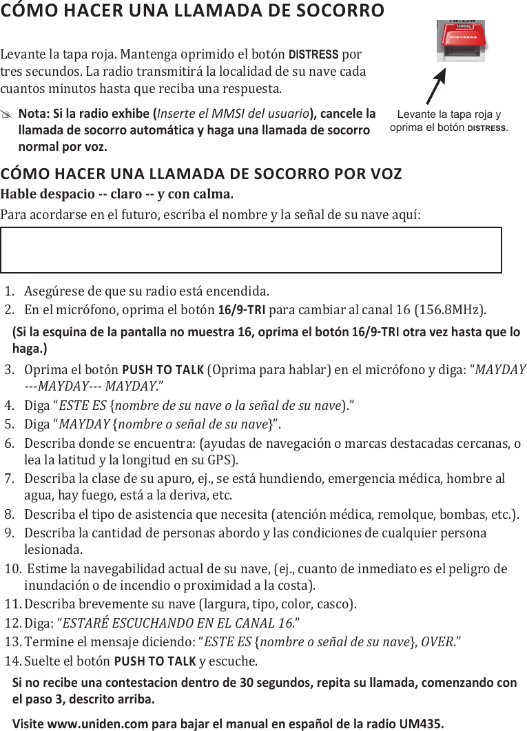 CÓMO HACER UNA LLAMADA DE SOCORRO Levante la tapa roja. Mantenga oprimido el botón DISTRESS por tres secundos. La radio transmitirá la localidad de su nave cada cuantos minutos hasta que reciba una respuesta. #Nota: Si la radio exhibe (Inserte el MMSI del usuario), cancele la  llamada de socorro automática y haga una llamada de socorro  normal por voz.CÓMO HACER UNA LLAMADA DE SOCORRO POR VOZ Hable despacio -- claro -- y con calma. Para acordarse en el futuro, escriba el nombre y la señal de su nave aquí: 1.  Asegúrese de que su radio está encendida.2.  En el micrófono, oprima el botón  para cambiar al canal 16 (156.8MHz). (Si la esquina de la pantalla no muestra 16, oprima el botónotra vez hasta que lo haga.)3.  Oprima el botón PUSH TO TALK (Oprima para hablar) en el micrófono y diga: “MAYDAY ---MAYDAY--- MAYDAY.”4.  Diga “ESTE ES {nombre de su nave o la señal de su nave).”5.  Diga “MAYDAY {nombre o señal de su nave}”.6.  Describa donde se encuentra: (ayudas de navegación o marcas destacadas cercanas, o lea la latitud y la longitud en su GPS).7.  Describa la clase de su apuro, ej., se está hundiendo, emergencia médica, hombre al agua, hay fuego, está a la deriva, etc.8.  Describa el tipo de asistencia que necesita (atención médica, remolque, bombas, etc.).9.  Describa la cantidad de personas abordo y las condiciones de cualquier persona lesionada.10.  Estime la navegabilidad actual de su nave, (ej., cuanto de inmediato es el peligro de inundación o de incendio o proximidad a la costa).11. Describa brevemente su nave (largura, tipo, color, casco).12. Diga: “ESTARÉ ESCUCHANDO EN EL CANAL 16.”13. Termine el mensaje diciendo: “ESTE ES {nombre o señal de su nave}, OVER.”14. Suelte el botón PUSH TO TALK y escuche.Si no recibe una contestacion dentro de 30 segundos, repita su llamada, comenzando con el paso 3, descrito arriba.Visite www.uniden.com para bajar el manual en español de la radio UM435.Levante la tapa roja y oprima el botón DISTRESS.