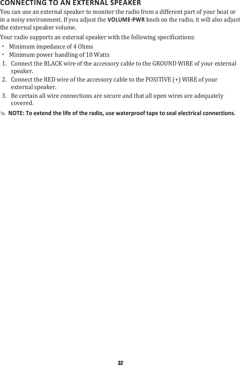 CONNECTING TO AN EXTERNAL SPEAKERYou can use an external speaker to monitor the radio from a different part of your boat or in a noisy environment. If you adjust the  knob on the radio, it will also adjust the external speaker volume. Your radio supports an external speaker with the following specifications:  xMinimum impedance of 4 Ohms  xMinimum power handling of 10 Watts 1.  Connect the BLACK wire of the accessory cable to the GROUND WIRE of your external speaker. 2.  Connect the RED wire of the accessory cable to the POSITIVE (+) WIRE of your external speaker. 3.  Be certain all wire connections are secure and that all open wires are adequately covered.  #NOTE: To extend the life of the radio, use waterproof tape to seal electrical connections. 32