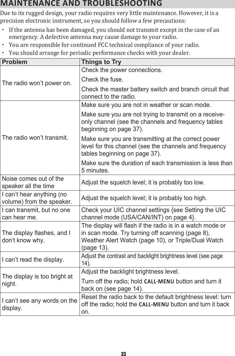 MAINTENANCE AND TROUBLESHOOTINGDue to its rugged design, your radio requires very little maintenance. However, it is a precision electronic instrument, so you should follow a few precautions:  xIf the antenna has been damaged, you should not transmit except in the case of an emergency. A defective antenna may cause damage to your radio.  xYou are responsible for continued FCC technical compliance of your radio.  xYou should arrange for periodic performance checks with your dealer. Problem Things to TryThe radio won’t power on.Check the power connections.Check the fuse.Check the master battery switch and branch circuit that connect to the radio.The radio won’t transmit.Make sure you are not in weather or scan mode.Make sure you are not trying to transmit on a receive-only channel (see the channels and frequency tables beginning on page 37).Make sure you are transmitting at the correct power level for this channel (see the channels and frequency tables beginning on page 37).Make sure the duration of each transmission is less than 5 minutes.Noise comes out of the speaker all the time Adjust the squelch level; it is probably too low.I can’t hear anything (no volume) from the speaker. Adjust the squelch level; it is probably too high.I can transmit, but no one can hear me.Check your UIC channel settings {see Setting the UIC channel mode (USA/CAN/INT) on page 4}.The display flashes, and I don’t know why.The display will flash if the radio is in a watch mode or in scan mode. Try turning off scanning (page 8), Weather Alert Watch (page 10), or Triple/Dual Watch (page 13).I can’t read the display.Adjust the contrast and backlight brightness level (see page 14).The display is too bright at night.Adjust the backlight brightness level.Turn off the radio; hold  button and turn it back on (see page 14).I can’t see any words on the display.Reset the radio back to the default brightness level: turn off the radio; hold the  button and turn it back on.33
