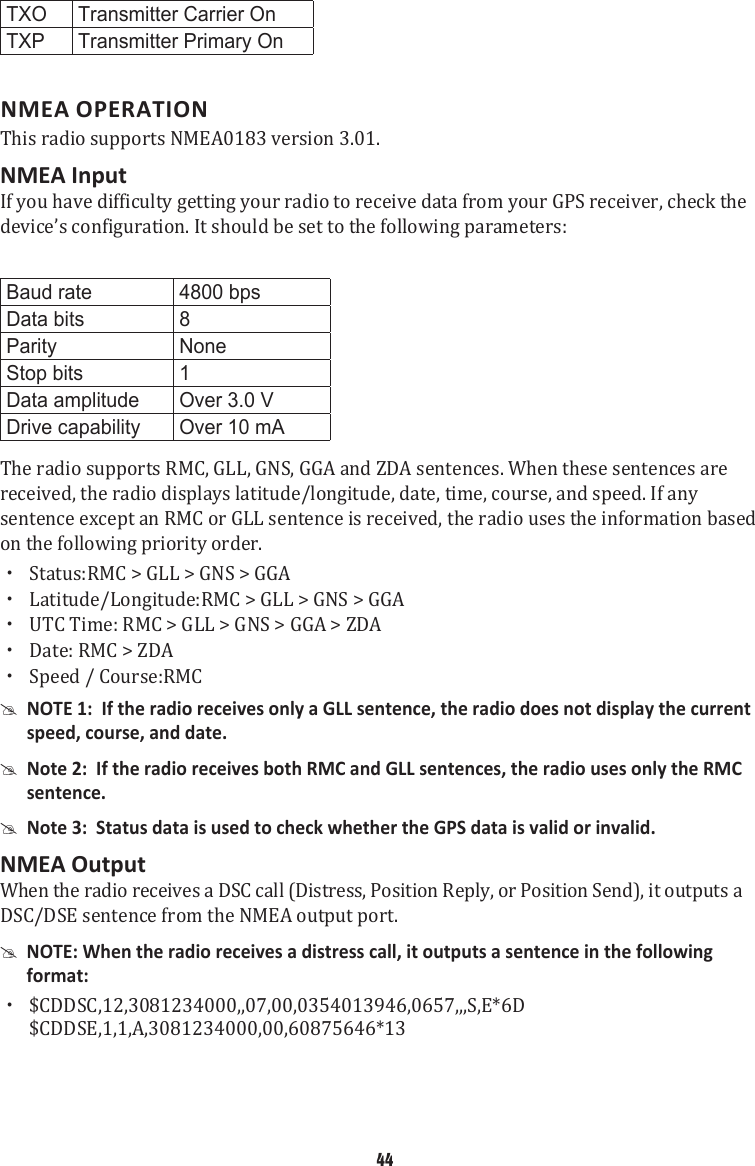 TXO Transmitter Carrier OnTXP Transmitter Primary OnNMEA OPERATIONThis radio supports NMEA0183 version 3.01. NMEA InputIf you have difficulty getting your radio to receive data from your GPS receiver, check the device’s configuration. It should be set to the following parameters: Baud rate 4800 bpsData bits 8Parity NoneStop bits 1Data amplitude Over 3.0 VDrive capability Over 10 mAThe radio supports RMC, GLL, GNS, GGA and ZDA sentences. When these sentences are received, the radio displays latitude/longitude, date, time, course, and speed. If any sentence except an RMC or GLL sentence is received, the radio uses the information based on the following priority order.  xStatus:RMC &gt; GLL &gt; GNS &gt; GGA   xLatitude/Longitude:RMC &gt; GLL &gt; GNS &gt; GGA  xUTC Time: RMC &gt; GLL &gt; GNS &gt; GGA &gt; ZDA xDate: RMC &gt; ZDA xSpeed / Course:RMC #NOTE 1:  If the radio receives only a GLL sentence, the radio does not display the current speed, course, and date.  #Note 2:  If the radio receives both RMC and GLL sentences, the radio uses only the RMC sentence.  #Note 3:  Status data is used to check whether the GPS data is valid or invalid. NMEA Output When the radio receives a DSC call (Distress, Position Reply, or Position Send), it outputs a DSC/DSE sentence from the NMEA output port.  #NOTE: When the radio receives a distress call, it outputs a sentence in the following format:  x$CDDSC,12,3081234000,,07,00,0354013946,0657,,,S,E*6D  $CDDSE,1,1,A,3081234000,00,60875646*13 44