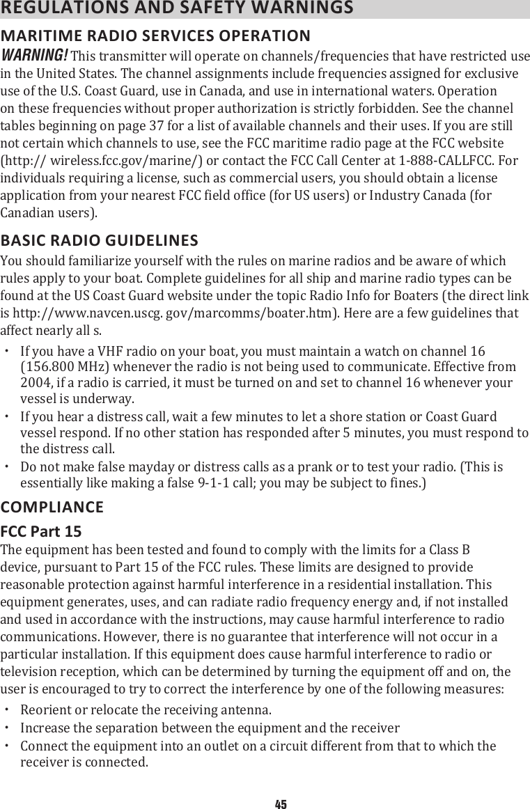 REGULATIONS AND SAFETY WARNINGS MARITIME RADIO SERVICES OPERATION WARNING! This transmitter will operate on channels/frequencies that have restricted use in the United States. The channel assignments include frequencies assigned for exclusive use of the U.S. Coast Guard, use in Canada, and use in international waters. Operation on these frequencies without proper authorization is strictly forbidden. See the channel tables beginning on page 37 for a list of available channels and their uses. If you are still not certain which channels to use, see the FCC maritime radio page at the FCC website (http:// wireless.fcc.gov/marine/) or contact the FCC Call Center at 1-888-CALLFCC. For individuals requiring a license, such as commercial users, you should obtain a license application from your nearest FCC field office (for US users) or Industry Canada (for Canadian users). BASIC RADIO GUIDELINESYou should familiarize yourself with the rules on marine radios and be aware of which rules apply to your boat. Complete guidelines for all ship and marine radio types can be found at the US Coast Guard website under the topic Radio Info for Boaters (the direct link is http://www.navcen.uscg. gov/marcomms/boater.htm). Here are a few guidelines that affect nearly all s.  xIf you have a VHF radio on your boat, you must maintain a watch on channel 16 (156.800 MHz) whenever the radio is not being used to communicate. Effective from 2004, if a radio is carried, it must be turned on and set to channel 16 whenever your vessel is underway.  xIf you hear a distress call, wait a few minutes to let a shore station or Coast Guard vessel respond. If no other station has responded after 5 minutes, you must respond to the distress call.  xDo not make false mayday or distress calls as a prank or to test your radio. (This is essentially like making a false 9-1-1 call; you may be subject to fines.) COMPLIANCEFCC Part 15The equipment has been tested and found to comply with the limits for a Class B device, pursuant to Part 15 of the FCC rules. These limits are designed to provide reasonable protection against harmful interference in a residential installation. This equipment generates, uses, and can radiate radio frequency energy and, if not installed and used in accordance with the instructions, may cause harmful interference to radio communications. However, there is no guarantee that interference will not occur in a particular installation. If this equipment does cause harmful interference to radio or television reception, which can be determined by turning the equipment off and on, the user is encouraged to try to correct the interference by one of the following measures: xReorient or relocate the receiving antenna. xIncrease the separation between the equipment and the receiver xConnect the equipment into an outlet on a circuit different from that to which the receiver is connected.45