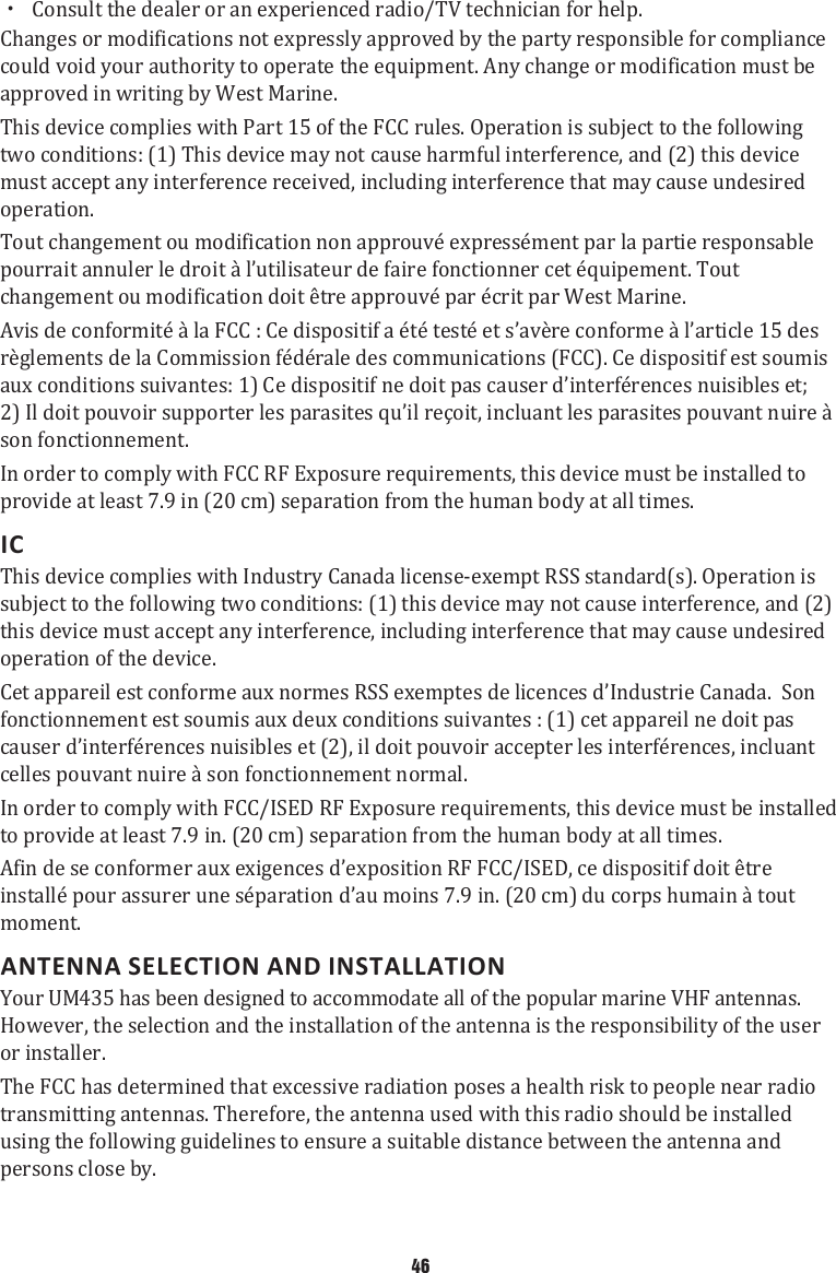 xConsult the dealer or an experienced radio/TV technician for help.Changes or modifications not expressly approved by the party responsible for compliance could void your authority to operate the equipment. Any change or modification must be approved in writing by West Marine. This device complies with Part 15 of the FCC rules. Operation is subject to the following two conditions: (1) This device may not cause harmful interference, and (2) this device must accept any interference received, including interference that may cause undesired operation.Tout changement ou modification non approuvé expressément par la partie responsable pourrait annuler le droit à l’utilisateur de faire fonctionner cet équipement. Tout changement ou modification doit être approuvé par écrit par West Marine. Avis de conformité à la FCC : Ce dispositif a été testé et s’avère conforme à l’article 15 des règlements de la Commission fédérale des communications (FCC). Ce dispositif est soumis aux conditions suivantes: 1) Ce dispositif ne doit pas causer d’interférences nuisibles et; 2) Il doit pouvoir supporter les parasites qu’il reçoit, incluant les parasites pouvant nuire à son fonctionnement.In order to comply with FCC RF Exposure requirements, this device must be installed to provide at least 7.9 in (20 cm) separation from the human body at all times.ICThis device complies with Industry Canada license-exempt RSS standard(s). Operation is subject to the following two conditions: (1) this device may not cause interference, and (2) this device must accept any interference, including interference that may cause undesired operation of the device.Cet appareil est conforme aux normes RSS exemptes de licences d’Industrie Canada.  Son fonctionnement est soumis aux deux conditions suivantes : (1) cet appareil ne doit pas causer d’interférences nuisibles et (2), il doit pouvoir accepter les interférences, incluant celles pouvant nuire à son fonctionnement normal.In order to comply with FCC/ISED RF Exposure requirements, this device must be installed to provide at least 7.9 in. (20 cm) separation from the human body at all times.Afin de se conformer aux exigences d’exposition RF FCC/ISED, ce dispositif doit être installé pour assurer une séparation d’au moins 7.9 in. (20 cm) du corps humain à tout moment. ANTENNA SELECTION AND INSTALLATIONYour UM435 has been designed to accommodate all of the popular marine VHF antennas. However, the selection and the installation of the antenna is the responsibility of the user or installer. The FCC has determined that excessive radiation poses a health risk to people near radio transmitting antennas. Therefore, the antenna used with this radio should be installed using the following guidelines to ensure a suitable distance between the antenna and persons close by. 46
