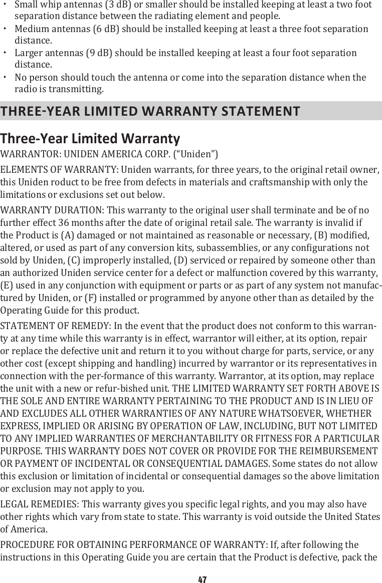  xSmall whip antennas (3 dB) or smaller should be installed keeping at least a two foot separation distance between the radiating element and people.  xMedium antennas (6 dB) should be installed keeping at least a three foot separation distance.  xLarger antennas (9 dB) should be installed keeping at least a four foot separation distance.  xNo person should touch the antenna or come into the separation distance when the radio is transmitting. Three-Year Limited Warranty WARRANTOR: UNIDEN AMERICA CORP. (“Uniden”)ELEMENTS OF WARRANTY: Uniden warrants, for three years, to the original retail owner, this Uniden roduct to be free from defects in materials and craftsmanship with only the limitations or exclusions set out below. WARRANTY DURATION: This warranty to the original user shall terminate and be of no further effect 36 months after the date of original retail sale. The warranty is invalid if sold by Uniden, (C) improperly installed, (D) serviced or repaired by someone other than an authorized Uniden service center for a defect or malfunction covered by this warranty, (E) used in any conjunction with equipment or parts or as part of any system not manufac-tured by Uniden, or (F) installed or programmed by anyone other than as detailed by the Operating Guide for this product. STATEMENT OF REMEDY: In the event that the product does not conform to this warran-ty at any time while this warranty is in effect, warrantor will either, at its option, repair or replace the defective unit and return it to you without charge for parts, service, or any other cost (except shipping and handling) incurred by warrantor or its representatives in connection with the per-formance of this warranty. Warrantor, at its option, may replace the unit with a new or refur-bished unit. THE LIMITED WARRANTY SET FORTH ABOVE IS THE SOLE AND ENTIRE WARRANTY PERTAINING TO THE PRODUCT AND IS IN LIEU OF AND EXCLUDES ALL OTHER WARRANTIES OF ANY NATURE WHATSOEVER, WHETHER EXPRESS, IMPLIED OR ARISING BY OPERATION OF LAW, INCLUDING, BUT NOT LIMITED TO ANY IMPLIED WARRANTIES OF MERCHANTABILITY OR FITNESS FOR A PARTICULAR PURPOSE. THIS WARRANTY DOES NOT COVER OR PROVIDE FOR THE REIMBURSEMENT OR PAYMENT OF INCIDENTAL OR CONSEQUENTIAL DAMAGES. Some states do not allow this exclusion or limitation of incidental or consequential damages so the above limitation or exclusion may not apply to you. other rights which vary from state to state. This warranty is void outside the United States of America. PROCEDURE FOR OBTAINING PERFORMANCE OF WARRANTY: If, after following the instructions in this Operating Guide you are certain that the Product is defective, pack the 47