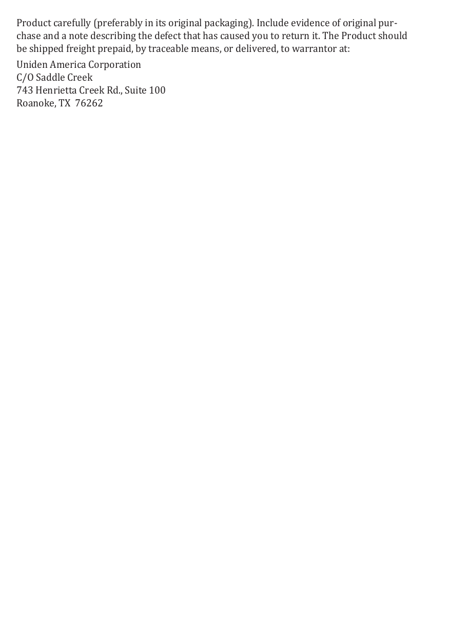 Product carefully (preferably in its original packaging). Include evidence of original pur-chase and a note describing the defect that has caused you to return it. The Product should be shipped freight prepaid, by traceable means, or delivered, to warrantor at: Uniden America Corporation C/O Saddle Creek 743 Henrietta Creek Rd., Suite 100  Roanoke, TX  76262