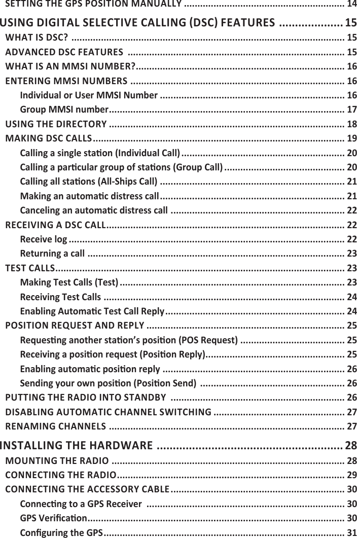 SETTING THE GPS POSITION MANUALLY ............................................................ 14 .................... 15WHAT IS DSC?  ...................................................................................................... 15ADVANCED DSC FEATURES  ................................................................................. 15WHAT IS AN MMSI NUMBER? .............................................................................. 16ENTERING MMSI NUMBERS  ................................................................................ 16Individual or User MMSI Number ..................................................................... 16Group MMSI number ........................................................................................ 17USING THE DIRECTORY ........................................................................................ 18MAKING DSC CALLS .............................................................................................. 19 ............................................................. 20 ............................................. 20 ..................................................................... 21 ..................................................................... 21 ................................................................. 22RECEIVING A DSC CALL ......................................................................................... 22Receive log ....................................................................................................... 22Returning a call  ................................................................................................ 23TEST CALLS ............................................................................................................ 23Making Test Calls (Test) .................................................................................... 23Receiving Test Calls .......................................................................................... 24 ................................................................... 24POSITION REQUEST AND REPLY .......................................................................... 25 ....................................... 25 .................................................... 25 .................................................................... 26 ...................................................... 26PUTTING THE RADIO INTO STANDBY  ................................................................. 26DISABLING AUTOMATIC CHANNEL SWITCHING ................................................. 27RENAMING CHANNELS  ........................................................................................ 27INSTALLING THE HARDWARE  .......................................................... 28MOUNTING THE RADIO  ....................................................................................... 28CONNECTING THE RADIO ..................................................................................... 29CONNECTING THE ACCESSORY CABLE ................................................................. 30 .......................................................................... 30 ................................................................................................ 30 .......................................................................................... 31