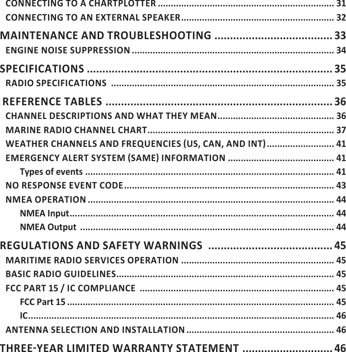 CONNECTING TO A CHARTPLOTTER .................................................................... 31CONNECTING TO AN EXTERNAL SPEAKER ........................................................... 32MAINTENANCE AND TROUBLESHOOTING ...................................... 33ENGINE NOISE SUPPRESSION .............................................................................. 34SPECIFICATIONS ............................................................................... 35RADIO SPECIFICATIONS  ...................................................................................... 35 REFERENCE TABLES  ......................................................................... 36CHANNEL DESCRIPTIONS AND WHAT THEY MEAN ............................................. 36MARINE RADIO CHANNEL CHART ........................................................................ 37 .......................... 41 ......................................... 41Types of events ................................................................................................ 41NO RESPONSE EVENT CODE ................................................................................. 43NMEA OPERATION ............................................................................................... 44NMEA Input ...................................................................................................... 44NMEA Output  .................................................................................................. 44REGULATIONS AND SAFETY WARNINGS  ........................................ 45MARITIME RADIO SERVICES OPERATION  ........................................................... 45BASIC RADIO GUIDELINES .................................................................................... 45FCC PART 15 / IC COMPLIANCE  ........................................................................... 45FCC Part 15 ....................................................................................................... 45IC ...................................................................................................................... 46ANTENNA SELECTION AND INSTALLATION ......................................................... 46 ............................. 46