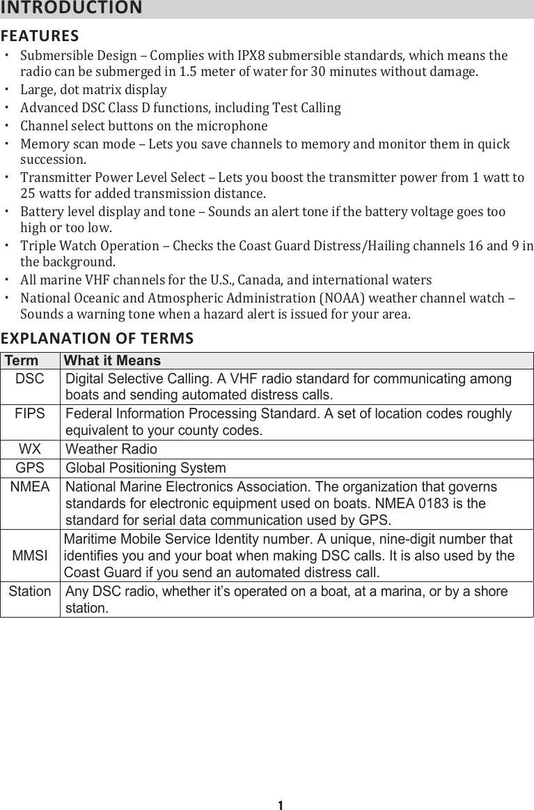 INTRODUCTION FEATURES  xSubmersible Design – Complies with IPX8 submersible standards, which means the radio can be submerged in 1.5 meter of water for 30 minutes without damage.  xLarge, dot matrix display xAdvanced DSC Class D functions, including Test Calling  xChannel select buttons on the microphone  xMemory scan mode – Lets you save channels to memory and monitor them in quick succession.  xTransmitter Power Level Select – Lets you boost the transmitter power from 1 watt to 25 watts for added transmission distance.  xBattery level display and tone – Sounds an alert tone if the battery voltage goes too high or too low.  xTriple Watch Operation – Checks the Coast Guard Distress/Hailing channels 16 and 9 in the background.  xAll marine VHF channels for the U.S., Canada, and international waters  xNational Oceanic and Atmospheric Administration (NOAA) weather channel watch – Sounds a warning tone when a hazard alert is issued for your area. EXPLANATION OF TERMS Term What it MeansDSC Digital Selective Calling. A VHF radio standard for communicating among boats and sending automated distress calls.FIPS Federal Information Processing Standard. A set of location codes roughly equivalent to your county codes.WX Weather RadioGPS Global Positioning SystemNMEA National Marine Electronics Association. The organization that governs standards for electronic equipment used on boats. NMEA 0183 is the standard for serial data communication used by GPS.MMSIMaritime Mobile Service Identity number. A unique, nine-digit number that identifies you and your boat when making DSC calls. It is also used by the Coast Guard if you send an automated distress call.Station Any DSC radio, whether it’s operated on a boat, at a marina, or by a shore station.   1