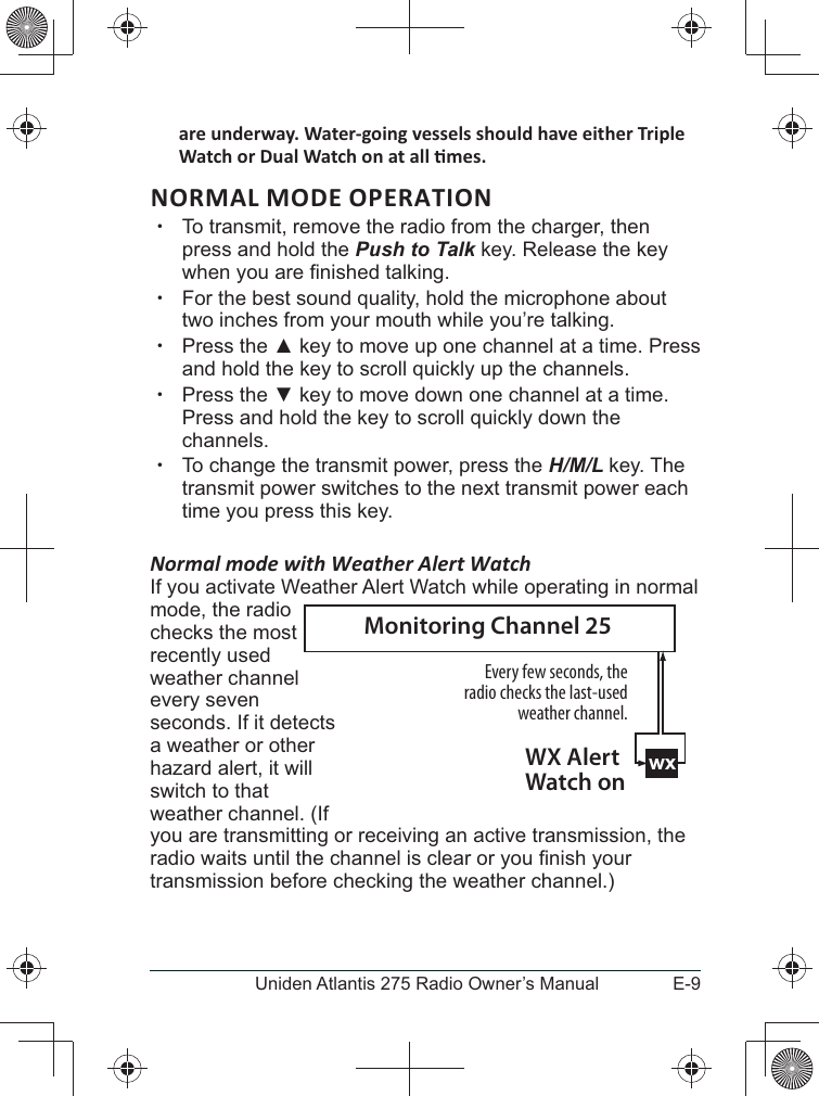 E-9Uniden Atlantis 275 Radio Owner’s ManualNORMAL MODE OPERATION xTo transmit, remove the radio from the charger, then press and hold the Push to Talk key. Release the key  xFor the best sound quality, hold the microphone about two inches from your mouth while you’re talking. xPress the  key to move up one channel at a time. Press and hold the key to scroll quickly up the channels.  xPress the  key to move down one channel at a time. Press and hold the key to scroll quickly down the channels.  xTo change the transmit power, press the H/M/L key. The transmit power switches to the next transmit power each time you press this key.  Normal mode with Weather Alert WatchIf you activate Weather Alert Watch while operating in normal mode, the radio checks the most recently used weather channel every seven seconds. If it detects a weather or other hazard alert, it will switch to that weather channel. (If you are transmitting or receiving an active transmission, the transmission before checking the weather channel.)wxEvery few seconds, the radio checks the last-used weather channel.WX Alert Watch onMonitoring Channel 25