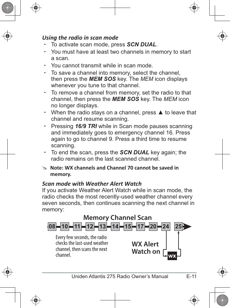 E-11Uniden Atlantis 275 Radio Owner’s ManualUsing the radio in scan mode  xTo activate scan mode, press SCN DUAL. xYou must have at least two channels in memory to start a scan. xYou cannot transmit while in scan mode. xTo save a channel into memory, select the channel, then press the MEM SOS key. The MEM icon displays whenever you tune to that channel. xTo remove a channel from memory, set the radio to that channel, then press the MEM SOS key. The MEM icon no longer displays. xWhen the radio stays on a channel, press  to leave that channel and resume scanning. xPressing 16/9 TRI while in Scan mode pauses scanning and immediately goes to emergency channel 16. Press again to go to channel 9. Press a third time to resume scanning. xTo end the scan, press the SCN DUAL key again; the radio remains on the last scanned channel. #Scan mode with Weather Alert WatchIf you activate Weather Alert Watch while in scan mode, the radio checks the most recently-used weather channel every seven seconds, then continues scanning the next channel in memory:Every few seconds, the radio checks the last-used weather channel, then scans the next channel. wxWX Alert Watch onMemory Channel Scan08 252417151413121110 20