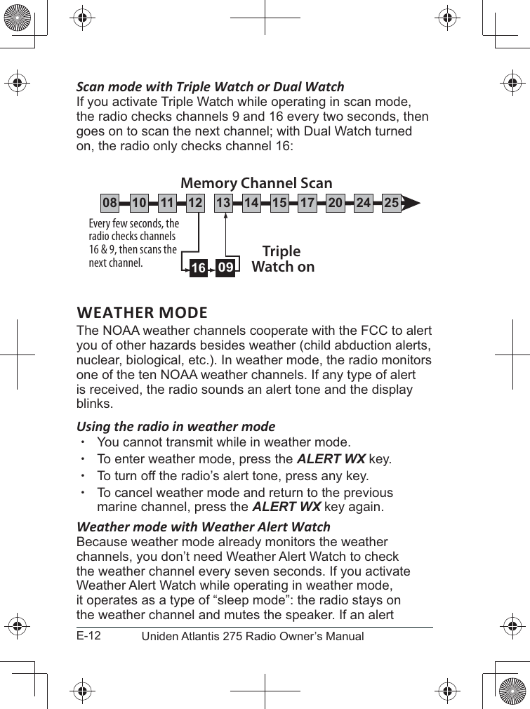 E-12 Uniden Atlantis 275 Radio Owner’s ManualScan mode with Triple Watch or Dual WatchIf you activate Triple Watch while operating in scan mode, the radio checks channels 9 and 16 every two seconds, then on, the radio only checks channel 16:WEATHER MODEyou of other hazards besides weather (child abduction alerts, nuclear, biological, etc.). In weather mode, the radio monitors is received, the radio sounds an alert tone and the display blinks. Using the radio in weather mode xYou cannot transmit while in weather mode. xTo enter weather mode, press the ALERT WX key.  xTo turn off the radio’s alert tone, press any key. xTo cancel weather mode and return to the previous marine channel, press the ALERT WX key again. Weather mode with Weather Alert WatchBecause weather mode already monitors the weather channels, you don’t need Weather Alert Watch to check the weather channel every seven seconds. If you activate Weather Alert Watch while operating in weather mode, it operates as a type of “sleep mode”: the radio stays on the weather channel and mutes the speaker. If an alert Every few seconds, the radio checks channels 16 &amp; 9, then scans the next channel. Triple Watch on0916Memory Channel Scan08 252417151413121110 20