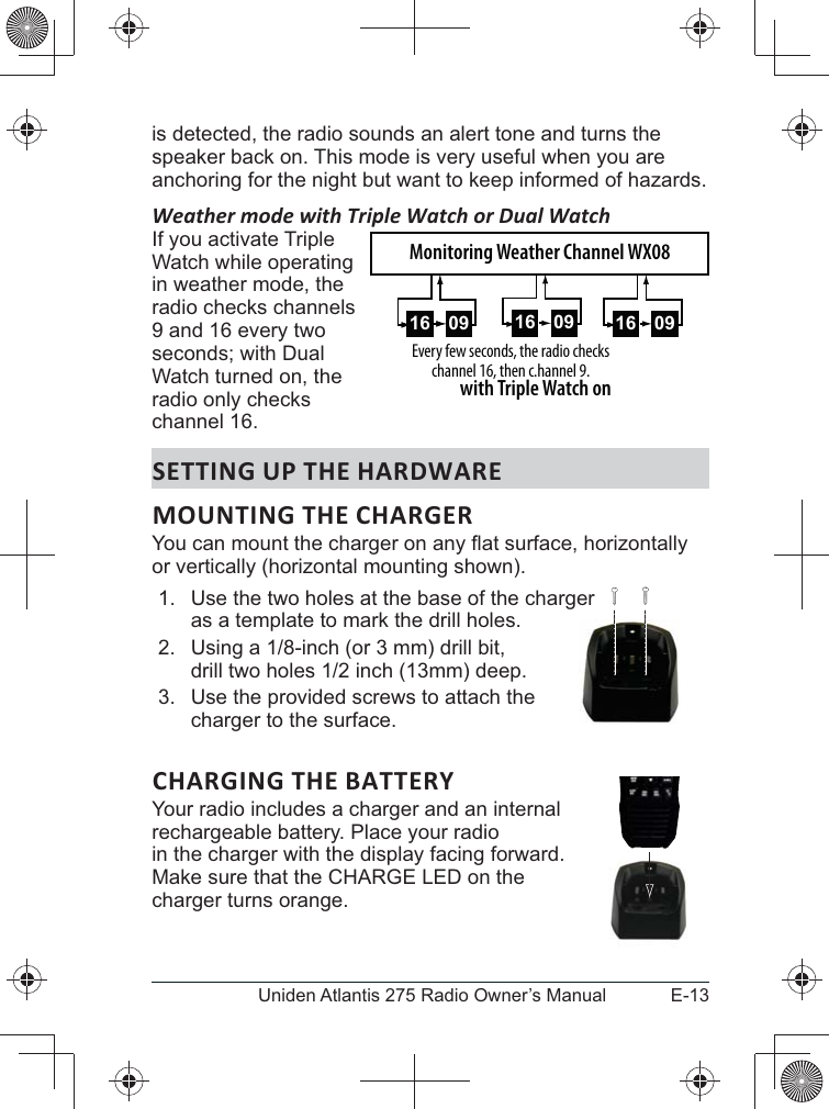 E-13Uniden Atlantis 275 Radio Owner’s Manualis detected, the radio sounds an alert tone and turns the speaker back on. This mode is very useful when you are anchoring for the night but want to keep informed of hazards. Weather mode with Triple Watch or Dual WatchIf you activate Triple Watch while operating in weather mode, the radio checks channels 9 and 16 every two Watch turned on, the radio only checks channel 16.SETTING UP THE HARDWAREMOUNTING THE CHARGERor vertically (horizontal mounting shown).1.  Use the two holes at the base of the charger  as a template to mark the drill holes. 2. 3.  Use the provided screws to attach the charger to the surface. CHARGING THE BATTERYYour radio includes a charger and an internal  rechargeable battery. Place your radio  in the charger with the display facing forward.  charger turns orange.  0916 0916Every few seconds, the radio checks channel 16, then c.hannel 9.with Triple Watch on09160916Monitoring Weather Channel WX08