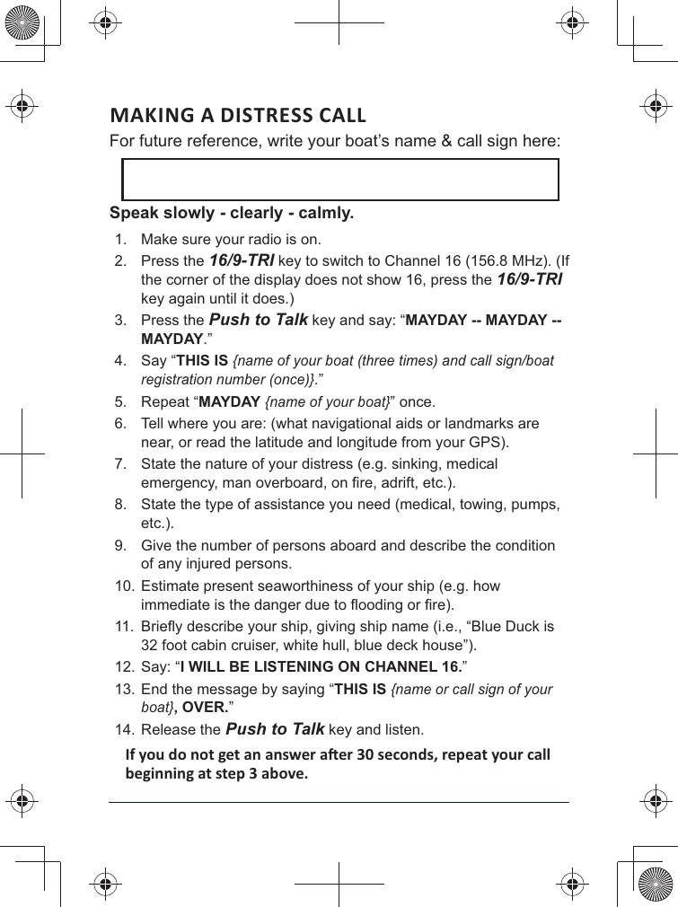 MAKING A DISTRESS CALL For future reference, write your boat’s name &amp; call sign here: Speak slowly - clearly - calmly.1.  Make sure your radio is on. 2. Press the 16/9-TRI key to switch to Channel 16 (156.8 MHz). (If the corner of the display does not show 16, press the 16/9-TRI key again until it does.) 3. Press the Push to Talk key and say: “MAYDAY -- MAYDAY -- MAYDAY.” 4. Say “THIS IS {name of your boat (three times) and call sign/boat registration number (once)}.” 5. Repeat “MAYDAY {name of your boat}” once. 6.  Tell where you are: (what navigational aids or landmarks are near, or read the latitude and longitude from your GPS). 7.  State the nature of your distress (e.g. sinking, medical 8.  State the type of assistance you need (medical, towing, pumps, etc.). 9.  Give the number of persons aboard and describe the condition of any injured persons. 10. Estimate present seaworthiness of your ship (e.g. how 11. 32 foot cabin cruiser, white hull, blue deck house”). 12. Say: “I WILL BE LISTENING ON CHANNEL 16.” 13. End the message by saying “THIS IS {name or call sign of your boat}, OVER.” 14. Release the Push to Talk key and listen. 