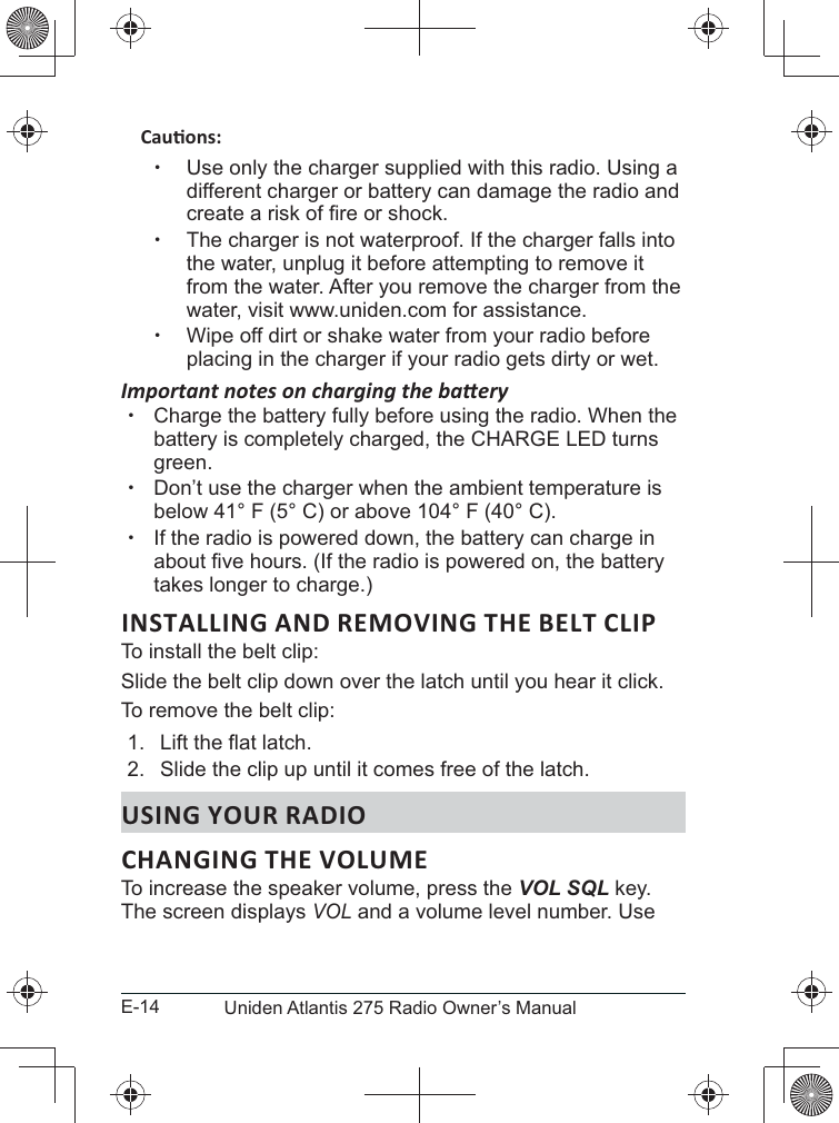 E-14 Uniden Atlantis 275 Radio Owner’s Manual xUse only the charger supplied with this radio. Using a different charger or battery can damage the radio and  xThe charger is not waterproof. If the charger falls into the water, unplug it before attempting to remove it from the water. After you remove the charger from the water, visit www.uniden.com for assistance. xWipe off dirt or shake water from your radio before placing in the charger if your radio gets dirty or wet. xCharge the battery fully before using the radio. When the green. xbelow 41° F (5° C) or above 104° F (40° C). xIf the radio is powered down, the battery can charge in takes longer to charge.)INSTALLING AND REMOVING THE BELT CLIPTo install the belt clip:Slide the belt clip down over the latch until you hear it click.To remove the belt clip:1. 2.  Slide the clip up until it comes free of the latch.USING YOUR RADIOCHANGING THE VOLUME To increase the speaker volume, press the VOL SQL key. The screen displays VOL and a volume level number. Use 