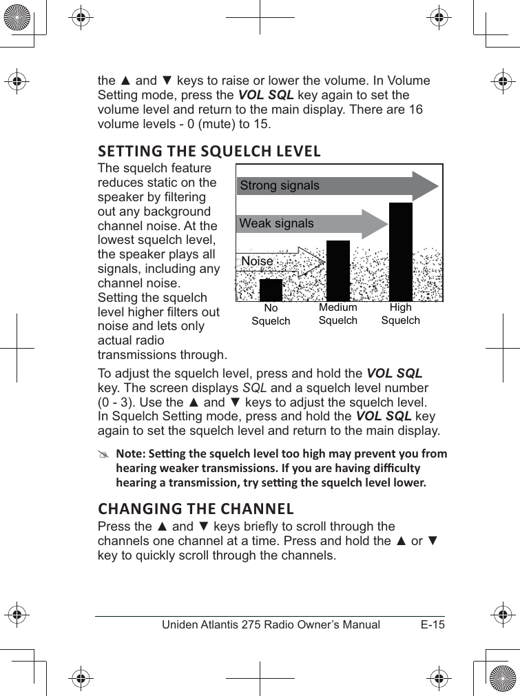 E-15Uniden Atlantis 275 Radio Owner’s Manualthe  and  keys to raise or lower the volume. In Volume Setting mode, press the VOL SQL key again to set the volume level and return to the main display. There are 16 volume levels - 0 (mute) to 15.SETTING THE SQUELCH LEVELThe squelch feature reduces static on the out any background channel noise. At the lowest squelch level, the speaker plays all signals, including any channel noise. Setting the squelch noise and lets only actual radio transmissions through. To adjust the squelch level, press and hold the VOL SQL key. The screen displays SQL and a squelch level number (0 - 3). Use the  and  keys to adjust the squelch level. In Squelch Setting mode, press and hold the VOL SQL key again to set the squelch level and return to the main display. #CHANGING THE CHANNELPress the  and channels one channel at a time. Press and hold the  or  key to quickly scroll through the channels.Weak signalsNo SquelchMedium SquelchHigh SquelchStrong signalsNoise