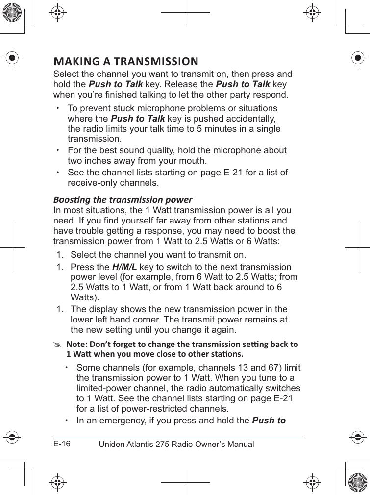 E-16 Uniden Atlantis 275 Radio Owner’s ManualMAKING A TRANSMISSIONSelect the channel you want to transmit on, then press and hold the Push to Talk key. Release the Push to Talk key  xTo prevent stuck microphone problems or situations where the Push to Talk key is pushed accidentally, the radio limits your talk time to 5 minutes in a single transmission. xFor the best sound quality, hold the microphone about two inches away from your mouth. xSee the channel lists starting on page E-21 for a list of receive-only channels.In most situations, the 1 Watt transmission power is all you have trouble getting a response, you may need to boost the transmission power from 1 Watt to 2.5 Watts or 6 Watts:1.  Select the channel you want to transmit on. 1. Press the H/M/L key to switch to the next transmission power level (for example, from 6 Watt to 2.5 Watts; from 2.5 Watts to 1 Watt, or from 1 Watt back around to 6 Watts).1.  The display shows the new transmission power in the lower left hand corner. The transmit power remains at the new setting until you change it again. # xSome channels (for example, channels 13 and 67) limit the transmission power to 1 Watt. When you tune to a limited-power channel, the radio automatically switches to 1 Watt. See the channel lists starting on page E-21 for a list of power-restricted channels. xIn an emergency, if you press and hold the Push to 