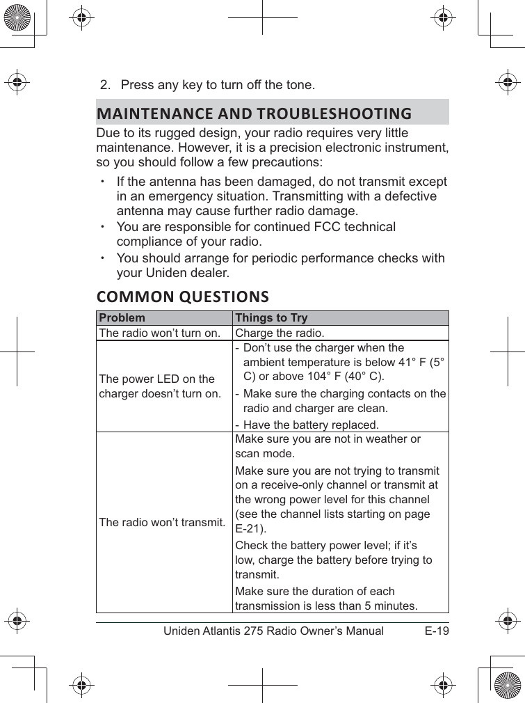 E-19Uniden Atlantis 275 Radio Owner’s Manual2.  Press any key to turn off the tone.MAINTENANCE AND TROUBLESHOOTINGmaintenance. However, it is a precision electronic instrument, so you should follow a few precautions: xIf the antenna has been damaged, do not transmit except in an emergency situation. Transmitting with a defective antenna may cause further radio damage. xYou are responsible for continued FCC technical compliance of your radio. xYou should arrange for periodic performance checks with your Uniden dealer.COMMON QUESTIONSProblem Things to TryThe radio won’t turn on. Charge the radio.charger doesn’t turn on. - ambient temperature is below 41° F (5° C) or above 104° F (40° C). - Make sure the charging contacts on the radio and charger are clean. - Have the battery replaced.The radio won’t transmit.Make sure you are not in weather or scan mode.Make sure you are not trying to transmit on a receive-only channel or transmit at the wrong power level for this channel (see the channel lists starting on page E-21).Check the battery power level; if it’s low, charge the battery before trying to transmit.Make sure the duration of each transmission is less than 5 minutes.