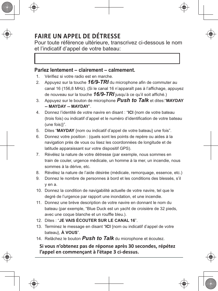 FAIRE UN APPEL DE DÉTRESSE Pour toute référence ultérieure, transcrivez ci-dessous le nom et l’indicatif d’appel de votre bateau: Parlez lentement – clairement – calmement.1. 2.  Appuyez sur la touche 16/9-TRIde nouveau sur la touche 16/9-TRI3.  Appuyez sur le bouton de microphone Push to Talk et dites:“MAYDAY -- MAYDAY -- MAYDAY”. 4. ICI {nom de votre bateau (une fois)}”. 5. MAYDAY {nom ou indicatif d’appel de votre bateau} une fois”. 6. latitude apparaissant sur votre dispositif GPS). 7.  Révélez la nature de votre détresse (par exemple, nous sommes en train de couler, urgence médicale, un homme à la mer, un incendie, nous sommes à la dérive, etc. 8.  Révélez la nature de l’aide désirée (médicale, remorquage, essence, etc.)9. y en a. 10. degré de l’urgence par rapport une inondation, et une incendie. 11. 12. JE VAIS ÉCOUTER SUR LE CANAL 16”. 13.  Terminez le message en disant “ICI {nom ou indicatif d’appel de votre bateau}, À VOUS”. 14.  Relâchez le bouton Push to Talk du microphone et écoutez. 