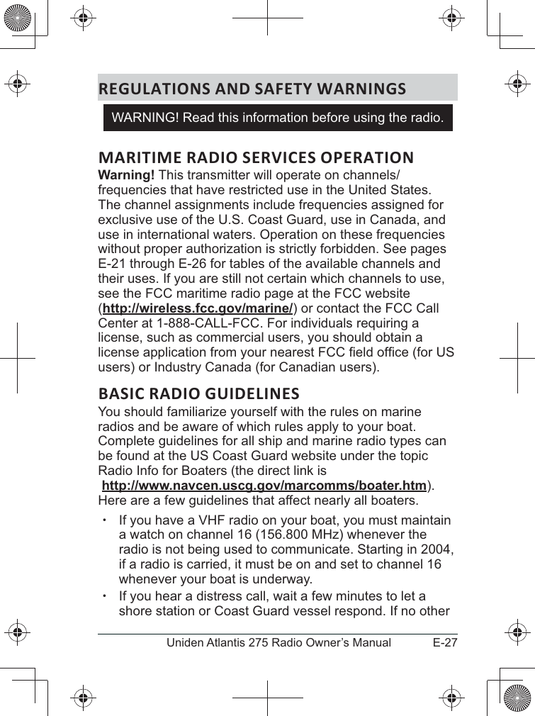 E-27Uniden Atlantis 275 Radio Owner’s ManualREGULATIONS AND SAFETY WARNINGSMARITIME RADIO SERVICES OPERATIONWarning!frequencies that have restricted use in the United States. The channel assignments include frequencies assigned for exclusive use of the U.S. Coast Guard, use in Canada, and without proper authorization is strictly forbidden. See pages E-21 through E-26 for tables of the available channels and their uses. If you are still not certain which channels to use, see the FCC maritime radio page at the FCC website  (http://wireless.fcc.gov/marine/) or contact the FCC Call Center at 1-888-CALL-FCC. For individuals requiring a license, such as commercial users, you should obtain a users) or Industry Canada (for Canadian users). BASIC RADIO GUIDELINESYou should familiarize yourself with the rules on marine radios and be aware of which rules apply to your boat. Complete guidelines for all ship and marine radio types can be found at the US Coast Guard website under the topic Radio Info for Boaters (the direct link is  http://www.navcen.uscg.gov/marcomms/boater.htm). Here are a few guidelines that affect nearly all boaters. xIf you have a VHF radio on your boat, you must maintain a watch on channel 16 (156.800 MHz) whenever the radio is not being used to communicate. Starting in 2004, if a radio is carried, it must be on and set to channel 16 whenever your boat is underway. xIf you hear a distress call, wait a few minutes to let a shore station or Coast Guard vessel respond. If no other WARNING! Read this information before using the radio.