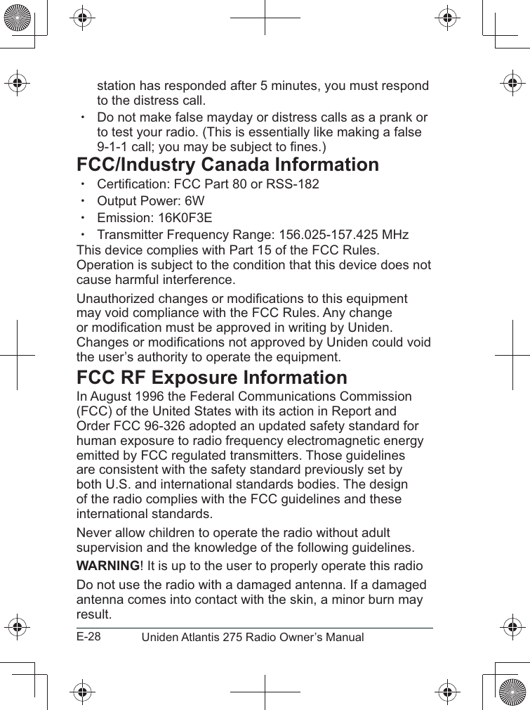 E-28 Uniden Atlantis 275 Radio Owner’s Manualstation has responded after 5 minutes, you must respond to the distress call.  xto test your radio. (This is essentially like making a false FCC/Industry Canada Information xtion: FCC Part 80 or RSS-182 x xEmission: 16K0F3E xTransmitter Frequency Range: 156.025-157.425 MHzThis device complies with Part 15 of the FCC Rules. cause harmful interference.may void compliance with the FCC Rules. Any change the user’s authority to operate the equipment.FCC RF Exposure InformationIn August 1996 the Federal Communications Commission (FCC) of the United States with its action in Report and human exposure to radio frequency electromagnetic energy emitted by FCC regulated transmitters. Those guidelines are consistent with the safety standard previously set by both U.S. and international standards bodies. The design of the radio complies with the FCC guidelines and these international standards.Never allow children to operate the radio without adult supervision and the knowledge of the following guidelines.WARNING! It is up to the user to properly operate this radioantenna comes into contact with the skin, a minor burn may result.