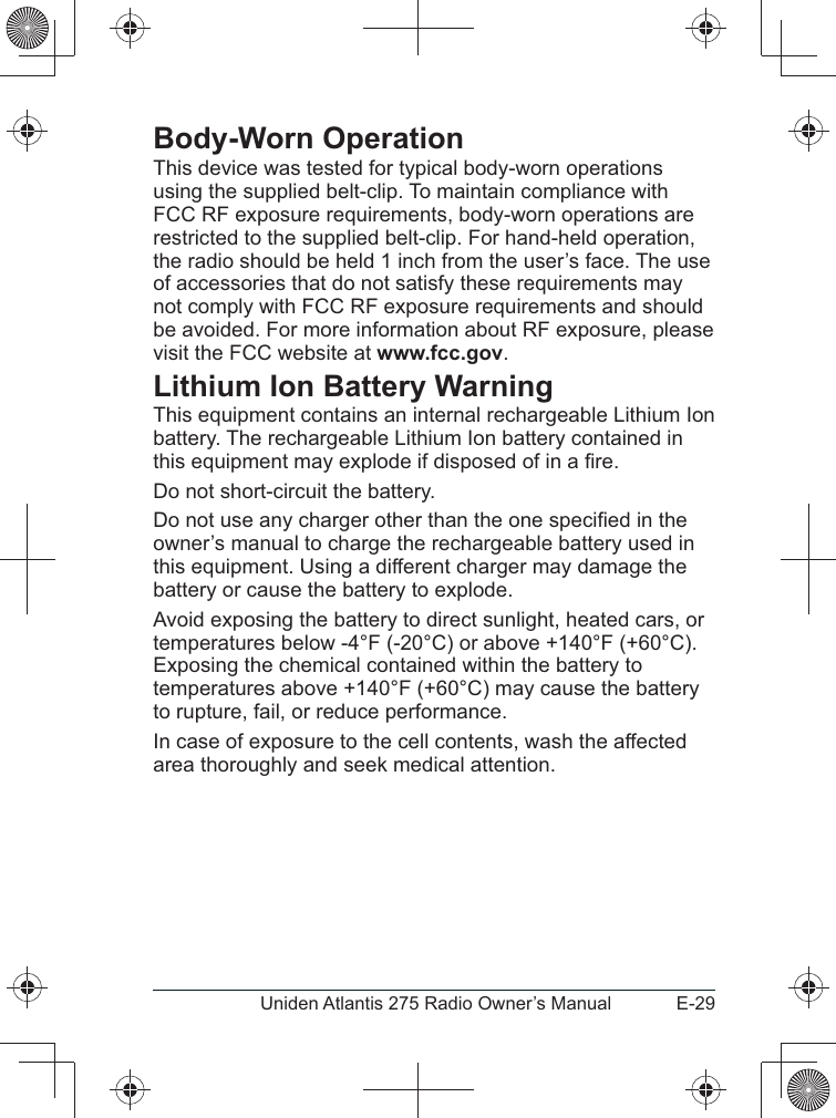 E-29Uniden Atlantis 275 Radio Owner’s ManualBody-Worn OperationThis device was tested for typical body-worn operations using the supplied belt-clip. To maintain compliance with FCC RF exposure requirements, body-worn operations are restricted to the supplied belt-clip. For hand-held operation, the radio should be held 1 inch from the user’s face. The use of accessories that do not satisfy these requirements may not comply with FCC RF exposure requirements and should be avoided. For more information about RF exposure, please visit the FCC website at www.fcc.gov.Lithium Ion Battery WarningThis equipment contains an internal rechargeable Lithium Ion battery. The rechargeable Lithium Ion battery contained in owner’s manual to charge the rechargeable battery used in this equipment. Using a different charger may damage the battery or cause the battery to explode.Avoid exposing the battery to direct sunlight, heated cars, or temperatures below -4°F (-20°C) or above +140°F (+60°C). Exposing the chemical contained within the battery to temperatures above +140°F (+60°C) may cause the battery to rupture, fail, or reduce performance.In case of exposure to the cell contents, wash the affected area thoroughly and seek medical attention.