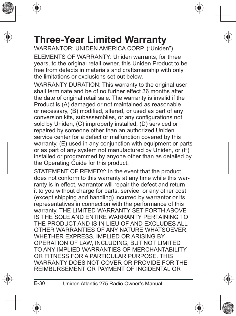 E-30 Uniden Atlantis 275 Radio Owner’s ManualThree-Year Limited Warrantyyears, to the original retail owner, this Uniden Product to be free from defects in materials and craftsmanship with only the limitations or exclusions set out below. shall terminate and be of no further effect 36 months after the date of original retail sale. The warranty is invalid if the Product is (A) damaged or not maintained as reasonable repaired by someone other than an authorized Uniden service center for a defect or malfunction covered by this warranty, (E) used in any conjunction with equipment or parts or as part of any system not manufactured by Uniden, or (F) installed or programmed by anyone other than as detailed by does not conform to this warranty at any time while this war-ranty is in effect, warrantor will repair the defect and return it to you without charge for parts, service, or any other cost (except shipping and handling) incurred by warrantor or its representatives in connection with the performance of this 