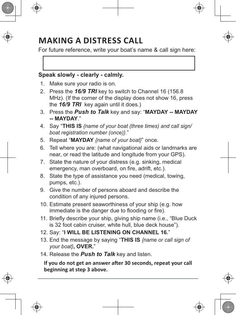 MAKING A DISTRESS CALL For future reference, write your boat’s name &amp; call sign here: Speak slowly - clearly - calmly.1.  Make sure your radio is on. 2. Press the 16/9 TRI key to switch to Channel 16 (156.8 MHz). (If the corner of the display does not show 16, press the 16/9 TRI  key again until it does.) 3. Press the Push to Talk key and say: “MAYDAY -- MAYDAY -- MAYDAY.” 4. Say “THIS IS {name of your boat (three times) and call sign/boat registration number (once)}.” 5. Repeat “MAYDAY {name of your boat}” once. 6.  Tell where you are: (what navigational aids or landmarks are near, or read the latitude and longitude from your GPS). 7.  State the nature of your distress (e.g. sinking, medical 8.  State the type of assistance you need (medical, towing, pumps, etc.). 9.  Give the number of persons aboard and describe the condition of any injured persons. 10. Estimate present seaworthiness of your ship (e.g. how 11. is 32 foot cabin cruiser, white hull, blue deck house”). 12. Say: “I WILL BE LISTENING ON CHANNEL 16.” 13. End the message by saying “THIS IS {name or call sign of your boat}, OVER.” 14. Release the Push to Talk key and listen. 