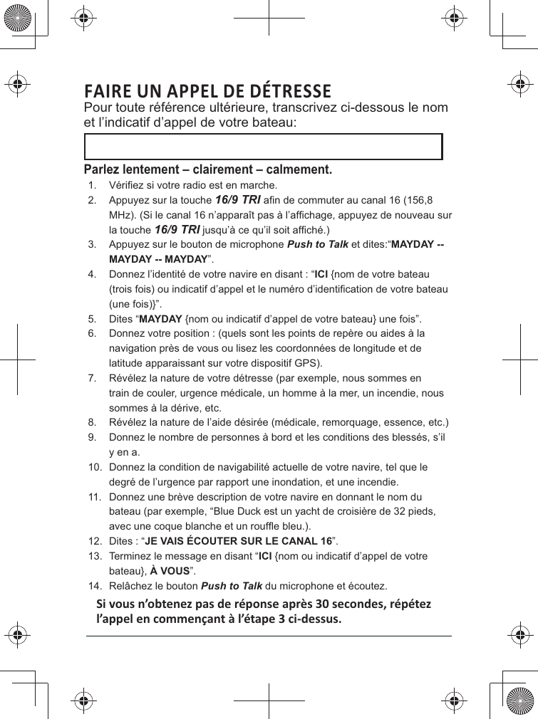 FAIRE UN APPEL DE DÉTRESSE Pour toute référence ultérieure, transcrivez ci-dessous le nom et l’indicatif d’appel de votre bateau: Parlez lentement – clairement – calmement.1. 2.  Appuyez sur la touche 16/9 TRI la touche 16/9 TRI3.  Appuyez sur le bouton de microphone Push to Talk et dites:“MAYDAY -- MAYDAY -- MAYDAY”. 4. ICI {nom de votre bateau (une fois)}”. 5. MAYDAY {nom ou indicatif d’appel de votre bateau} une fois”. 6. latitude apparaissant sur votre dispositif GPS). 7.  Révélez la nature de votre détresse (par exemple, nous sommes en train de couler, urgence médicale, un homme à la mer, un incendie, nous sommes à la dérive, etc. 8.  Révélez la nature de l’aide désirée (médicale, remorquage, essence, etc.)9. y en a. 10. degré de l’urgence par rapport une inondation, et une incendie. 11. 12. JE VAIS ÉCOUTER SUR LE CANAL 16”. 13.  Terminez le message en disant “ICI {nom ou indicatif d’appel de votre bateau}, À VOUS”. 14.  Relâchez le bouton Push to Talk du microphone et écoutez. 