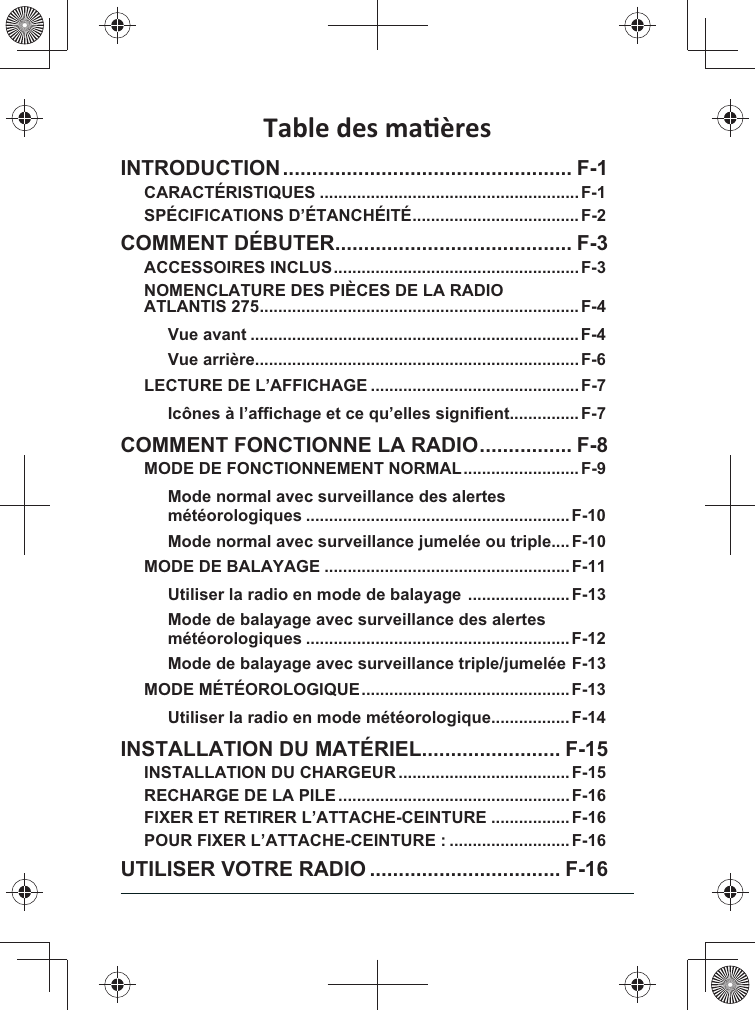 INTRODUCTION .................................................. F-1CARACTÉRISTIQUES ........................................................F-1SPÉCIFICATIONS D’ÉTANCHÉITÉ ....................................F-2COMMENT DÉBUTER ......................................... F-3ACCESSOIRES INCLUS .....................................................F-3NOMENCLATURE DES PIÈCES DE LA RADIO ATLANTIS 275 .....................................................................F-4Vue avant .......................................................................F-4Vue arrière......................................................................F-6LECTURE DE L’AFFICHAGE ............................................. F-7...............F-7COMMENT FONCTIONNE LA RADIO ................ F-8MODE DE FONCTIONNEMENT NORMAL .........................F-9Mode normal avec surveillance des alertes  .........................................................F-10Mode normal avec surveillance jumelée ou triple....F-10MODE DE BALAYAGE .....................................................F-11 ...................... F-13  .........................................................F-12&quot;# F-13MODE MÉTÉOROLOGIQUE .............................................F-13.................F-14INSTALLATION DU MATÉRIEL ........................ F-15INSTALLATION DU CHARGEUR .....................................F-15RECHARGE DE LA PILE ..................................................F-16FIXER ET RETIRER L’ATTACHE-CEINTURE .................F-16POUR FIXER L’ATTACHE-CEINTURE : .......................... F-16UTILISER VOTRE RADIO ................................. F-16