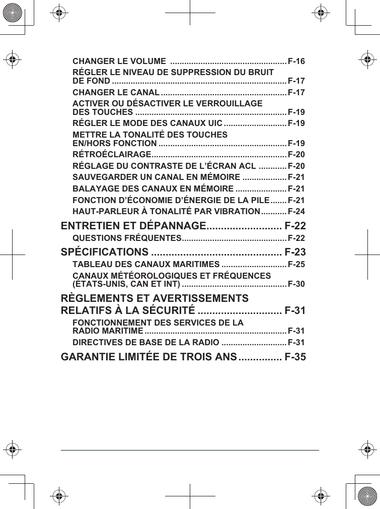 CHANGER LE VOLUME  ..................................................F-16RÉGLER LE NIVEAU DE SUPPRESSION DU BRUIT DE FOND ...........................................................................F-17CHANGER LE CANAL ......................................................F-17ACTIVER OU DÉSACTIVER LE VERROUILLAGE DES TOUCHES .................................................................F-19RÉGLER LE MODE DES CANAUX UIC ...........................F-19METTRE LA TONALITÉ DES TOUCHES $%&quot;&amp;&apos;*+;&apos;%&lt;=&apos;% .......................................................F-19RÉTROÉCLAIRAGE ..........................................................F-20RÉGLAGE DU CONTRASTE DE L’ÉCRAN ACL  ............F-20SAUVEGARDER UN CANAL EN MÉMOIRE ...................F-21BALAYAGE DES CANAUX EN MÉMOIRE ...................... F-21FONCTION D’ÉCONOMIE D’ÉNERGIE DE LA PILE .......F-21HAUT-PARLEUR À TONALITÉ PAR VIBRATION ...........F-24ENTRETIEN ET DÉPANNAGE .......................... F-22QUESTIONS FRÉQUENTES .............................................F-22SPÉCIFICATIONS ............................................. F-23TABLEAU DES CANAUX MARITIMES ............................ F-25CANAUX MÉTÉOROLOGIQUES ET FRÉQUENCES (ÉTATS-UNIS, CAN ET INT) ............................................. F-30RÈGLEMENTS ET AVERTISSEMENTS RELATIFS À LA SÉCURITÉ ............................. F-31FONCTIONNEMENT DES SERVICES DE LA RADIO MARITIME .............................................................F-31DIRECTIVES DE BASE DE LA RADIO ............................F-31GARANTIE LIMITÉE DE TROIS ANS ............... F-35