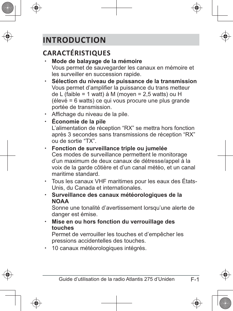 F-1Guide d’utilisation de la radio Atlantis 275 d’UnidenINTRODUCTIONCARACTÉRISTIQUES x Vous permet de sauvegarder les canaux en mémoire et les surveiller en succession rapide.  xSélection du niveau de puissance de la transmission  de L (faible = 1 watt) à M (moyen = 2,5 watts) ou H (élevé = 6 watts) ce qui vous procure une plus grande portée de transmission. x xÉconomie de la pile L’alimentation de réception “RX” se mettra hors fonction ou de sortie “TX”. xFonction de surveillance triple ou jumelée  Ces modes de surveillance permettent le monitorage d’un maximum de deux canaux de détresse/appel à la maritime standard. xTous les canaux VHF maritimes pour les eaux des États-Unis, du Canada et internationales. x+&gt;NOAA Sonne une tonalité d’avertissement lorsqu’une alerte de danger est émise. x Permet de verrouiller les touches et d’empêcher les pressions accidentelles des touches.  x10 canaux météorologiques intégrés.