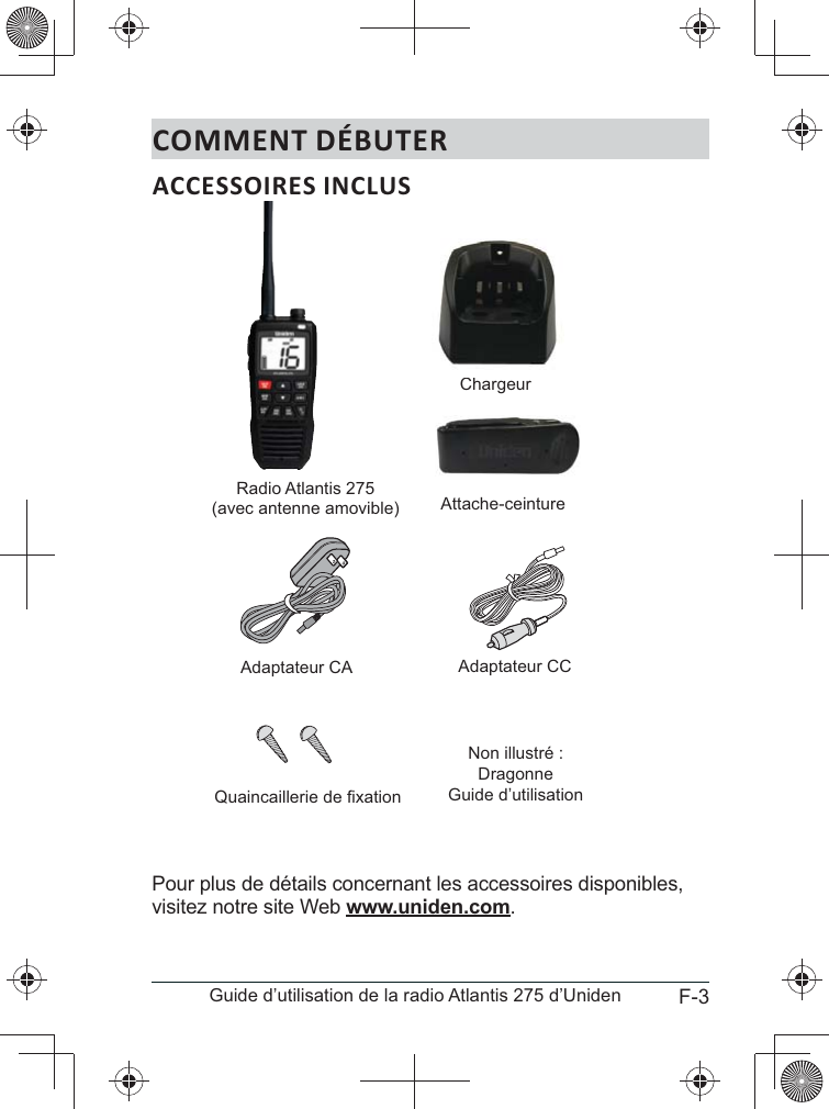 F-3Guide d’utilisation de la radio Atlantis 275 d’UnidenCOMMENT DÉBUTERACCESSOIRES INCLUSPour plus de détails concernant les accessoires disponibles, visitez notre site Web www.uniden.com.Radio Atlantis 275(avec antenne amovible)ChargeurChAttache-ceintureAdaptateur CA Adaptateur CCQuaincaillerie de fixationNon illustré :DragonneGuide d’utilisation