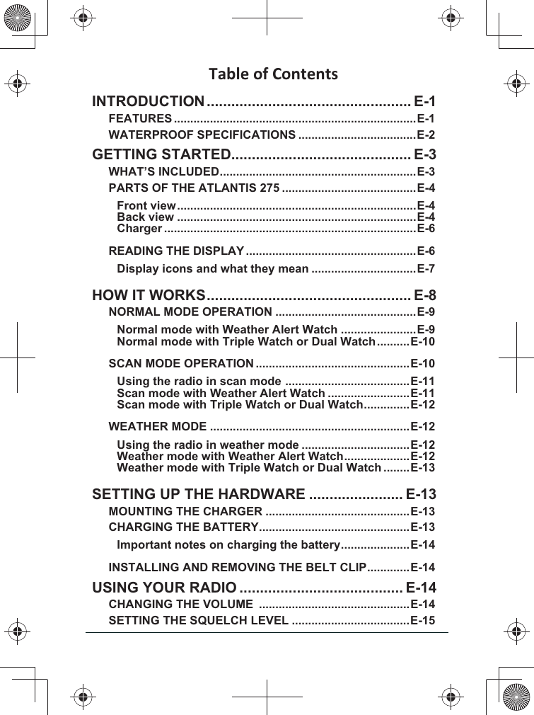 INTRODUCTION .................................................. E-1FEATURES ..........................................................................E-1WATERPROOF SPECIFICATIONS ....................................E-2GETTING STARTED ............................................ E-3WHAT’S INCLUDED ............................................................E-3PARTS OF THE ATLANTIS 275 .........................................E-4Front view .........................................................................E-4Back view .........................................................................E-4Charger .............................................................................E-6READING THE DISPLAY ....................................................E-6Display icons and what they mean ................................E-7HOW IT WORKS .................................................. E-8NORMAL MODE OPERATION ...........................................E-9Normal mode with Weather Alert Watch .......................E-9Normal mode with Triple Watch or Dual Watch ..........E-10SCAN MODE OPERATION ...............................................E-10Using the radio in scan mode  ......................................E-11Scan mode with Weather Alert Watch .........................E-11Scan mode with Triple Watch or Dual Watch ..............E-12WEATHER MODE .............................................................E-12Using the radio in weather mode .................................E-12Weather mode with Weather Alert Watch ....................E-12Weather mode with Triple Watch or Dual Watch ........E-13SETTING UP THE HARDWARE ....................... E-13MOUNTING THE CHARGER ............................................E-13CHARGING THE BATTERY ..............................................E-13Important notes on charging the battery .....................E-14INSTALLING AND REMOVING THE BELT CLIP .............E-14USING YOUR RADIO ........................................ E-14CHANGING THE VOLUME  ..............................................E-14SETTING THE SQUELCH LEVEL ....................................E-15