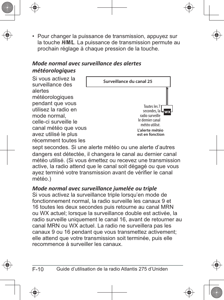 F-10 Guide d’utilisation de la radio Atlantis 275 d’Uniden•  Pour changer la puissance de transmission, appuyez sur la touche H/M/L. La puissance de transmission permute au prochain réglage à chaque pression de la touche. Mode normal avec surveillance des alertes Si vous activez la surveillance des alertes météorologiques pendant que vous utilisez la radio en mode normal, celle-ci surveille le canal météo que vous avez utilisé le plus récemment toutes les sept secondes. Si une alerte météo ou une alerte d’autres dangers est détectée, il changera le canal au dernier canal météo utilisé. (Si vous émettez ou recevez une transmission active, la radio attend que le canal soit dégagé ou que vous météo.)Mode normal avec surveillance jumelée ou tripleSi vous activez la surveillance triple lorsqu’en mode de fonctionnement normal, la radio surveille les canaux 9 et 16 toutes les deux secondes puis retourne au canal MRN ou WX actuel; lorsque la surveillance double est activée, la radio surveille uniquement le canal 16, avant de retourner au canal MRN ou WX actuel. La radio ne surveillera pas les canaux 9 ou 16 pendant que vous transmettez activement; elle attend que votre transmission soit terminée, puis elle recommence à surveiller les canaux.wxToutes les 7 secondes, la radio surveillele dernier canal météo utilisé.L’alerte météo est en fonctionSurveillance du canal 25