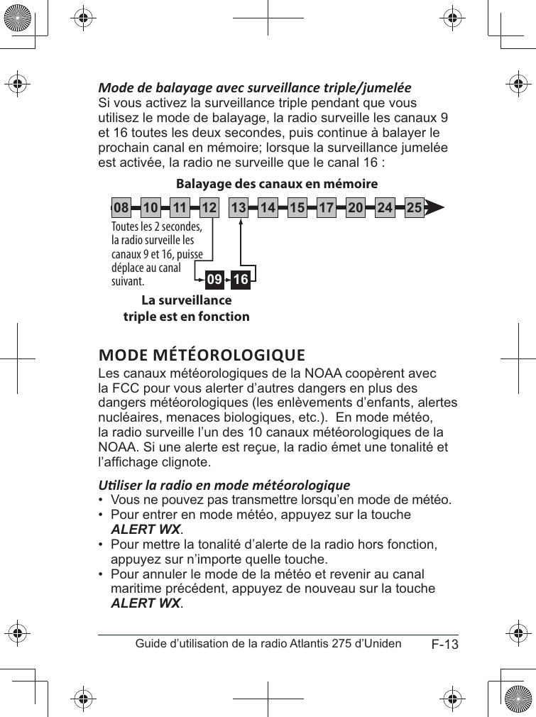 F-13Guide d’utilisation de la radio Atlantis 275 d’UnidenSi vous activez la surveillance triple pendant que vous utilisez le mode de balayage, la radio surveille les canaux 9 et 16 toutes les deux secondes, puis continue à balayer le prochain canal en mémoire; lorsque la surveillance jumelée est activée, la radio ne surveille que le canal 16 :MODE MÉTÉOROLOGIQUEla FCC pour vous alerter d’autres dangers en plus des nucléaires, menaces biologiques, etc.).  En mode météo, la radio surveille l’un des 10 canaux météorologiques de la NOAA. Si une alerte est reçue, la radio émet une tonalité et •  Vous ne pouvez pas transmettre lorsqu’en mode de météo.•  Pour entrer en mode météo, appuyez sur la touche ALERT WX.•  Pour mettre la tonalité d’alerte de la radio hors fonction, appuyez sur n’importe quelle touche.•  Pour annuler le mode de la météo et revenir au canal maritime précédent, appuyez de nouveau sur la touche ALERT WX. Toutes les 2 secondes, la radio surveille les canaux 9 et 16, puisse déplace au canal suivant.La surveillancetriple est en fonction09 16Balayage des canaux en mémoire08 252417151413121110 20