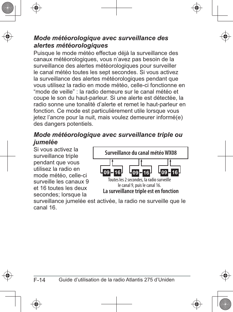 F-14 Guide d’utilisation de la radio Atlantis 275 d’UnidenMode météorologique avec surveillance des alertes météorologiquesPuisque le mode météo effectue déjà la surveillance des canaux météorologiques, vous n’avez pas besoin de la surveillance des alertes météorologiques pour surveiller le canal météo toutes les sept secondes. Si vous activez la surveillance des alertes météorologiques pendant que vous utilisez la radio en mode météo, celle-ci fonctionne en “mode de veille” : la radio demeure sur le canal météo et coupe le son du haut-parleur. Si une alerte est détectée, la radio sonne une tonalité d’alerte et remet le haut-parleur en jetez l’ancre pour la nuit, mais voulez demeurer informé(e) des dangers potentiels.Mode météorologique avec surveillance triple ou jumeléeSi vous activez la surveillance triple pendant que vous utilisez la radio en mode météo, celle-ci surveille les canaux 9 et 16 toutes les deux secondes; lorsque la surveillance jumelée est activée, la radio ne surveille que le canal 16.1609 1609 1609Toutes les 2 secondes, la radio surveille le canal 9, puis le canal 16. La surveillance triple est en fonctionSurveillance du canal météo WX08