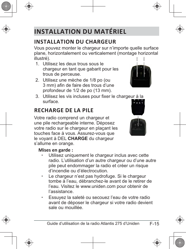 F-15Guide d’utilisation de la radio Atlantis 275 d’UnidenINSTALLATION DU MATÉRIELVous pouvez monter le chargeur sur n’importe quelle surface plane, horizontalement ou verticalement (montage horizontal illustré).1.  Utilisez les deux trous sous le chargeur en tant que gabarit pour les trous de perceuse.2. profondeur de 1/2 de po (13 mm).3. surface.Votre radio comprend un chargeur et votre radio sur le chargeur en plaçant les touches face à vous. Assurez-vous que CHARGE du chargeur s’allume en orange. xUtilisez uniquement le chargeur inclus avec cette radio. L’utilisation d’un autre chargeur ou d’une autre pile peut endommager la radio et créer un risque d’incendie ou d’électrocution. xLe chargeur n’est pas hydrofuge. Si le chargeur tombe à l’eau, débranchez-le avant de le retirer de l’eau. Visitez le www.uniden.com pour obtenir de l’assistance. xEssuyez la saleté ou secouez l’eau de votre radio avant de déposer le chargeur si votre radio devient sale ou mouillée.