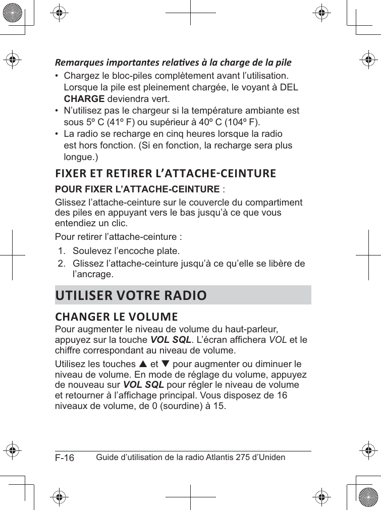 F-16 Guide d’utilisation de la radio Atlantis 275 d’Uniden• CHARGE deviendra vert.•  N’utilisez pas le chargeur si la température ambiante est sous 5º C (41º F) ou supérieur à 40º C (104º F).•  La radio se recharge en cinq heures lorsque la radio est hors fonction. (Si en fonction, la recharge sera plus longue.)POUR FIXER L’ATTACHE-CEINTURE :Glissez l’attache-ceinture sur le couvercle du compartiment des piles en appuyant vers le bas jusqu’à ce que vous entendiez un clic.Pour retirer l’attache-ceinture :1.  Soulevez l’encoche plate. 2. l’ancrage.UTILISER VOTRE RADIOPour augmenter le niveau de volume du haut-parleur, appuyez sur la touche VOL SQLVOL et le chiffre correspondant au niveau de volume.Utilisez les touches S et T pour augmenter ou diminuer le niveau de volume. En mode de réglage du volume, appuyez de nouveau sur VOL SQL pour régler le niveau de volume niveaux de volume, de 0 (sourdine) à 15.