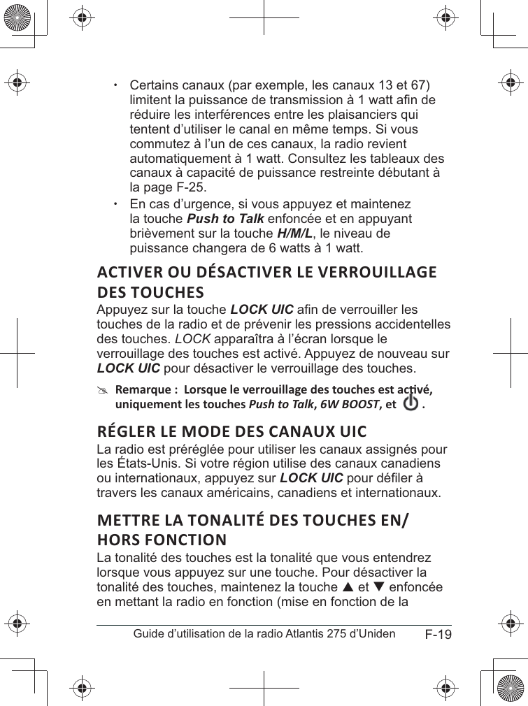 F-19Guide d’utilisation de la radio Atlantis 275 d’Uniden xCertains canaux (par exemple, les canaux 13 et 67) réduire les interférences entre les plaisanciers qui tentent d’utiliser le canal en même temps. Si vous commutez à l’un de ces canaux, la radio revient automatiquement à 1 watt. Consultez les tableaux des canaux à capacité de puissance restreinte débutant à la page F-25. xEn cas d’urgence, si vous appuyez et maintenez la touche Push to Talk enfoncée et en appuyant H/M/L, le niveau de puissance changera de 6 watts à 1 watt.ACTIVER OU DÉSACTIVER LE VERROUILLAGE Appuyez sur la touche LOCK UICtouches de la radio et de prévenir les pressions accidentelles des touches. LOCK apparaîtra à l’écran lorsque le verrouillage des touches est activé. Appuyez de nouveau sur LOCK UIC pour désactiver le verrouillage des touches. #Push to Talk6W BOOST La radio est préréglée pour utiliser les canaux assignés pour les États-Unis. Si votre région utilise des canaux canadiens ou internationaux, appuyez sur LOCK UICtravers les canaux américains, canadiens et internationaux.La tonalité des touches est la tonalité que vous entendrez lorsque vous appuyez sur une touche. Pour désactiver la tonalité des touches, maintenez la touche S et T enfoncée en mettant la radio en fonction (mise en fonction de la 