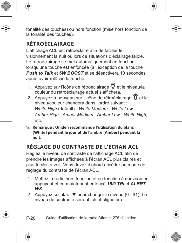 F-20 Guide d’utilisation de la radio Atlantis 275 d’Unidentonalité des touches) ou hors fonction (mise hors fonction de la tonalité des touches).RÉTROÉCLAIRAGEvisionnement la nuit ou lors de situations d’éclairage faible. Le rétroéclairage se met automatiquement en fonction lorsqu’une touche est enfoncée (à l’exception de la touche Push to Talk et 6W BOOST et se désactivera 10 secondes 1.  Appuyez sur l’icône de rétroéclairage et le niveau/la 2.  Appuyez à nouveau sur l’icône de rétroéclairage et le niveau/couleur changera dans l’ordre suivant : White High (default) - White Medium - White Low -Amber High - Amber Medium - Amber Low - White High,etc. #plus faciles à voir. Vous devez d’abord accéder au mode de réglage du contraste de l’écran ACL. 1.  Mettez la radio hors fonction et en fonction à nouveau en appuyant et en maintenant enfoncé 16/9 TRI et ALERT WX.2. Appuyez sur S et T pour changer le niveau (0 - 31). Le 