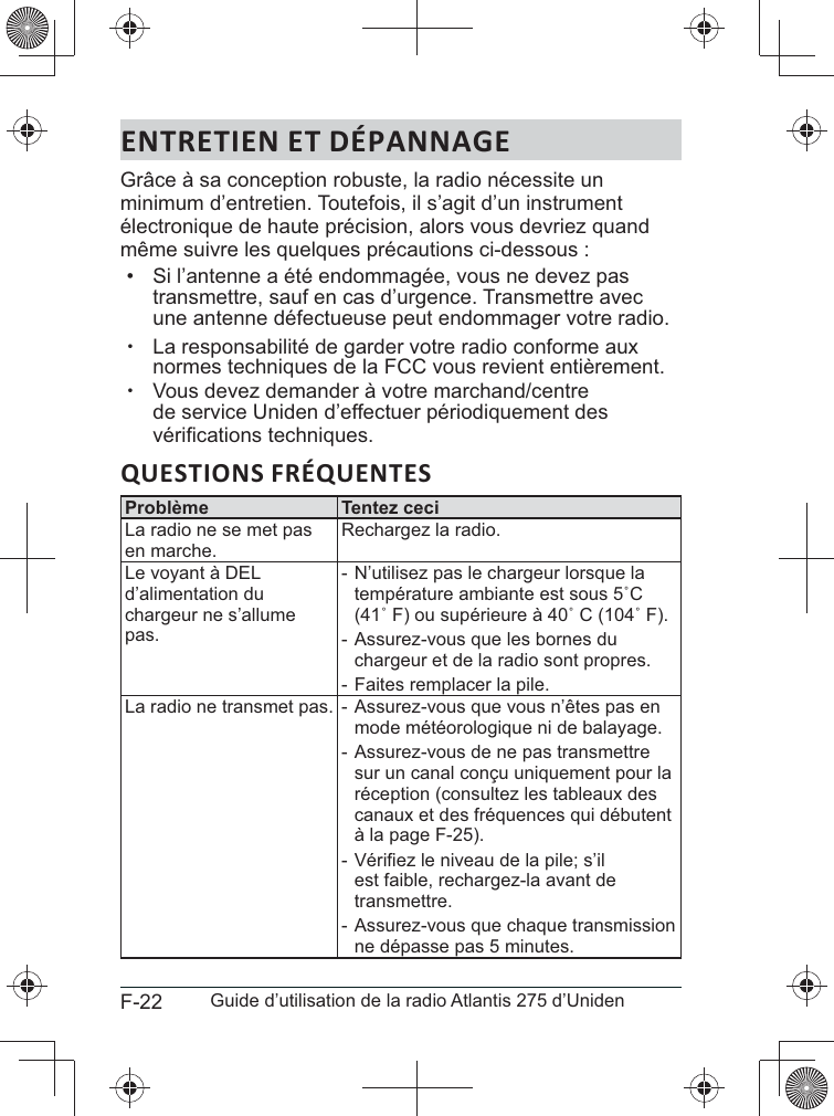 F-22 Guide d’utilisation de la radio Atlantis 275 d’UnidenENTRETIEN ET DÉPANNAGEGrâce à sa conception robuste, la radio nécessite un minimum d’entretien. Toutefois, il s’agit d’un instrument électronique de haute précision, alors vous devriez quand même suivre les quelques précautions ci-dessous :•  Si l’antenne a été endommagée, vous ne devez pas transmettre, sauf en cas d’urgence. Transmettre avec une antenne défectueuse peut endommager votre radio. xLa responsabilité de garder votre radio conforme aux  xVous devez demander à votre marchand/centre de service Uniden d’effectuer périodiquement des .QUESTIONS FRÉQUENTESProblème Tentez ceciLa radio ne se met pas en marche.Rechargez la radio.d’alimentation du chargeur ne s’allume pas. - N’utilisez pas le chargeur lorsque la  - Assurez-vous que les bornes du chargeur et de la radio sont propres. - Faites remplacer la pile.La radio ne transmet pas.  - Assurez-vous que vous n’êtes pas en mode météorologique ni de balayage. - Assurez-vous de ne pas transmettre sur un canal conçu uniquement pour la réception (consultez les tableaux des canaux et des fréquences qui débutent à la page F-25). - est faible, rechargez-la avant de transmettre. - Assurez-vous que chaque transmission ne dépasse pas 5 minutes.