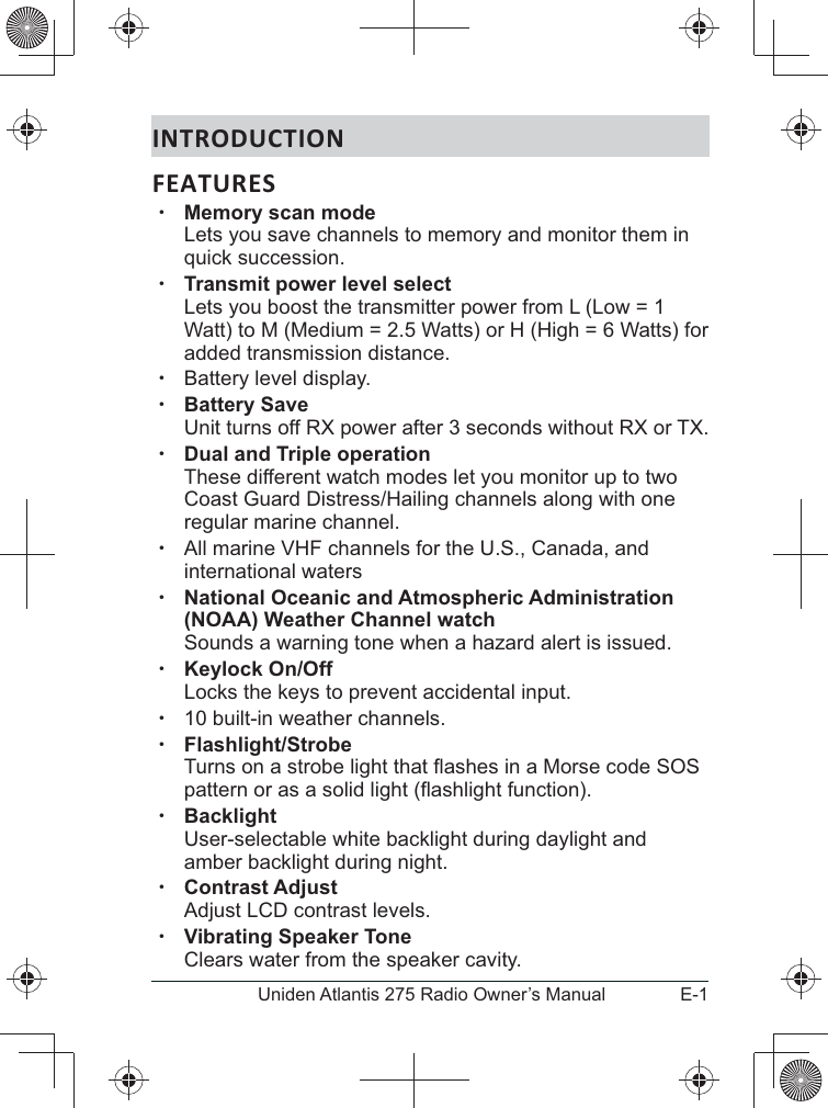 E-1Uniden Atlantis 275 Radio Owner’s ManualINTRODUCTIONFEATURES xMemory scan mode  Lets you save channels to memory and monitor them in quick succession.  xTransmit power level select Lets you boost the transmitter power from L (Low = 1 Watt) to M (Medium = 2.5 Watts) or H (High = 6 Watts) for added transmission distance. xBattery level display.  xBattery Save Unit turns off RX power after 3 seconds without RX or TX. xDual and Triple operation  These different watch modes let you monitor up to two regular marine channel. xAll marine VHF channels for the U.S., Canada, and international waters xNational Oceanic and Atmospheric Administration (NOAA) Weather Channel watch Sounds a warning tone when a hazard alert is issued. xKeylock On/Off Locks the keys to prevent accidental input.  x10 built-in weather channels.  xFlashlight/Strobe  xBacklight User-selectable white backlight during daylight and amber backlight during night. xContrast Adjust  xVibrating Speaker Tone Clears water from the speaker cavity.