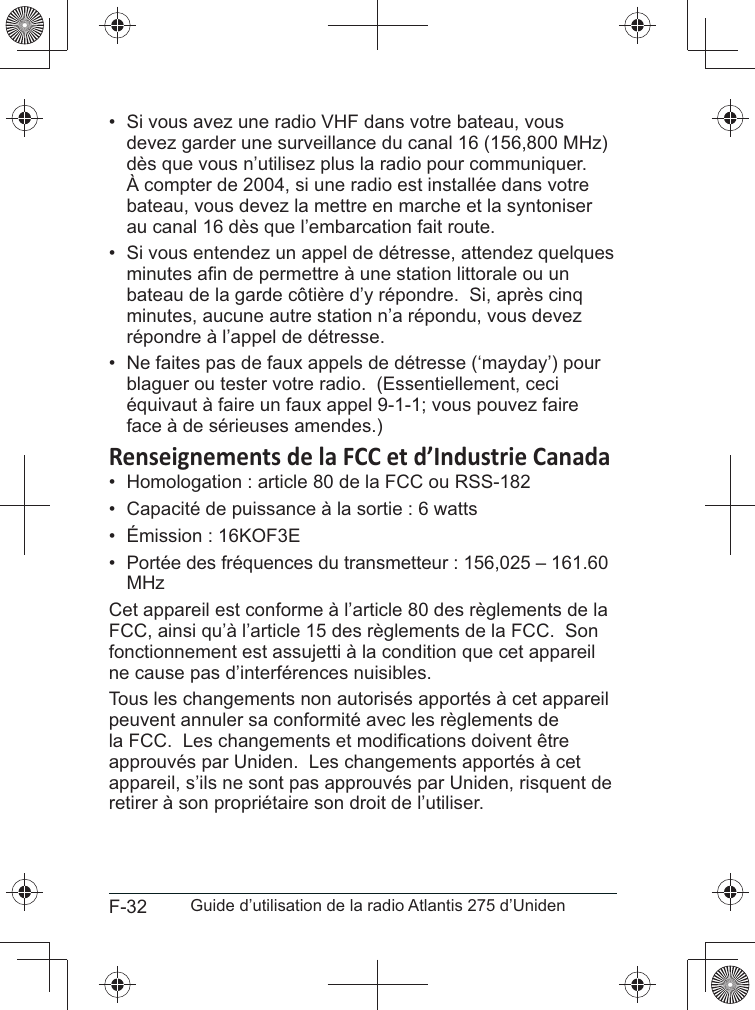 F-32 Guide d’utilisation de la radio Atlantis 275 d’Uniden• Si vous avez une radio VHF dans votre bateau, vousdevez garder une surveillance du canal 16 (156,800 MHz)À compter de 2004, si une radio est installée dans votrebateau, vous devez la mettre en marche et la syntoniser• Si vous entendez un appel de détresse, attendez quelquesminutes, aucune autre station n’a répondu, vous devezrépondre à l’appel de détresse.• Ne faites pas de faux appels de détresse (‘mayday’) pourblaguer ou tester votre radio.  (Essentiellement, ceciéquivaut à faire un faux appel 9-1-1; vous pouvez faireface à de sérieuses amendes.)• Homologation : article 80 de la FCC ou RSS-182• Capacité de puissance à la sortie : 6 watts• Émission : 16KOF3E• Portée des fréquences du transmetteur : 156,025 – 161.60MHzfonctionnement est assujetti à la condition que cet appareil ne cause pas d’interférences nuisibles.Tous les changements non autorisés apportés à cet appareil approuvés par Uniden.  Les changements apportés à cet appareil, s’ils ne sont pas approuvés par Uniden, risquent de retirer à son propriétaire son droit de l’utiliser.