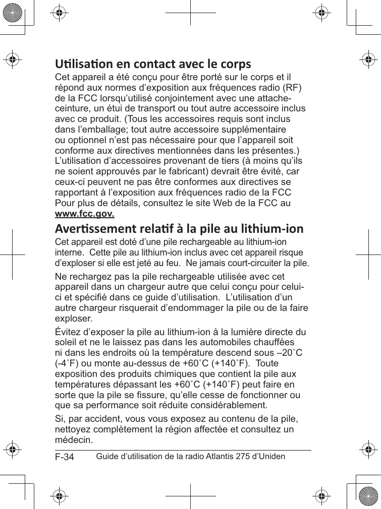 F-34 Guide d’utilisation de la radio Atlantis 275 d’UnidenCet appareil a été conçu pour être porté sur le corps et il répond aux normes d’exposition aux fréquences radio (RF) de la FCC lorsqu’utilisé conjointement avec une attache-ceinture, un étui de transport ou tout autre accessoire inclus avec ce produit. (Tous les accessoires requis sont inclus dans l’emballage; tout autre accessoire supplémentaire ou optionnel n’est pas nécessaire pour que l’appareil soit conforme aux directives mentionnées dans les présentes.) L’utilisation d’accessoires provenant de tiers (à moins qu’ils ne soient approuvés par le fabricant) devrait être évité, car ceux-ci peuvent ne pas être conformes aux directives se rapportant à l’exposition aux fréquences radio de la FCC Pour plus de détails, consultez le site Web de la FCC au \\\@@@Cet appareil est doté d’une pile rechargeable au lithium-ion interne.  Cette pile au lithium-ion inclus avec cet appareil risque d’exploser si elle est jeté au feu.  Ne jamais court-circuiter la pile.Ne rechargez pas la pile rechargeable utilisée avec cet appareil dans un chargeur autre que celui conçu pour celui-autre chargeur risquerait d’endommager la pile ou de la faire exploser.soleil et ne le laissez pas dans les automobiles chauffées exposition des produits chimiques que contient la pile aux que sa performance soit réduite considérablement.Si, par accident, vous vous exposez au contenu de la pile, médecin.